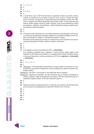 IMPRIMIR
Voltar Avançar
2
BIOLOGIA - Bioenergética
25. 1 + 2 + 8 = 11
26. d
27. a
28. V–V–F–V
29. d
30. A razão óbvia é que o ATP da fotossíntesse é produzido somente nas células verdes e
somente na presença de luz; durante as horas de escuro e para as células não-verdes
(como as da raiz), a energia deve ser fornecida através da respiração, usando como subs-
trato os compostos de carbono produzidos, pelas células verdes. A outra razão pela qual
todas as células vegetais, mesmo as verdes, respiram, é que as rotas metabólicas centrais
da respiração – glicólise e ciclo de Krebs – além de fornecerem energia, também forne-
cem precursores para biossíntese.
31. d
32. a
33. a) O processo que transforma o lixo em adubo denomina-se decomposição. Esse proces-
so consiste na transformação da matéria orgânica em compostos inorgânicos mais sim-
ples com liberação de energia e é realizado por bactérias e fungos.
b) Produtos da decomposição presentes nos fertilizantes que são utilizados como macro-
nutrientes pelas plantas: nitratos, fosfatos e potássio, entre outros.
34. e
35. e
36. d
37. a) A organela envolvida na produção de ATP é a mitocôndria.
b) A molécula é quebrada entre o segundo e o terceiro fosfato, dando origem a uma
molécula de ADP (adenosina difosfato) e a um grupo fosfato isolado, liberando energia.
c) Processos bioquímicos celulares produtores de ATP são a respiração, a fermentação
e a fotossíntese.
38. a
39. F – V – F – V – F
40. e
41. Afirmativa 1: Têm capacidade de transformar a energia contida nos alimentos em ener-
gia química, necessária ao metabolismo, através da quebra das cadeias de carbono (res-
piração celular).
Afirmativa 2: Têm DNA, o que garante a auto-duplicação dessas organelas.
Afirmativa 3: Organismos anaeróbios são mais eficientes que os aeróbios na produção de
energia: enquanto o saldo da fermentação é de apenas 2 ATP por molécula de glicose, a
respiração completa fornece 38 ATP por molécula de glicose.
42. b
43. e
44. Além da clorofila a as plantas possuem a clorofila b, cujos máximos de absorção da luz
do Sol ocorrem nos comprimentos de onda 450 a 500 nm e 625 a 650 nm.
45. a
46. a
47. b
48. b
49. c
50. b
G
A
B
A
R
IT
O
 