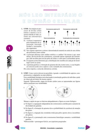 BIOLOGIA - Comunidades e populações
IMPRIMIR
Voltar
GABARITO
Avançar
1
NÚ C L E O IN T E R FÁ SIC O
E D IV ISÃ O C E L U L A R
1. UFMS Em relação aos pro-
cessos de divisão celular
(mitose e meiose) e ao es-
quema referido ao lado, as-
sinale a(s) alternativa(s)
correta(s).
01. A mitose é responsável
pelos fenômenos de re-
generação, renovação
tecidual e crescimento
dos organismos.
02. Nos vegetais superiores a mitose é denominada de anastral em razão de suas células
não possuírem centro celular.
04. A principal diferença entre anáfase mitótica e a anáfase I da meiose é que, nesta
última, não há divisão dos centrômeros, ocorrendo apenas separação dos homólo-
gos, indo um deles para um dos pólos da célula e o outro para a extremidade oposta.
08. O esquema acima demonstra que a distribuição dos membros de cada par de homó-
logos ocorre ao acaso.
16. A permuta genética e a formação de quiasma não são eventos raros, e a sua freqüên-
cia varia de acordo com a espécie e com o tamanho dos cromossomos.
Dê, como resposta, a soma das alternativas corretas.
2. UFRN Como vocês já devem ter percebido, é grande a variabilidade de espécies, com-
portamentos e adaptações na mata atlântica.
Essa variabilidade fenotípica está relacionada à constituição genética do indivíduo e pode
ser observada até dentro da mesma espécie.
Segundo *Ribossomildo, etapas da divisão celular como as representadas nas figuras
abaixo justificam essa variabilidade.
I II
Marque a opção em que se relaciona adequadamente a figura ao evento biológico.
a) Na figura I, a segregação independente dos cromossomos contribui para o aumento da
diversidade dos gametas.
b) Na figura II, a formação de quiasma eleva a probabilidade de ocorrência de mutação
dos genes.
c) Na figura I, a migração das cromátides-irmãs para pólos opostos eleva a recombina-
ção gênica.
d) Na figura II, a permutação entre cromossomos heterólogos aumenta a variabilidade
genética.
*Ribossomildo = personagem fictício, um experiente pesquisador.
B IO L O GIA
 