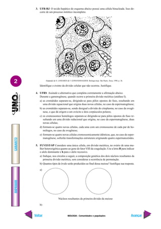 BIOLOGIA - Comunidades e populações
IMPRIMIR
Voltar
GABARITO
Avançar
2
3. UFR-RJ O tecido hepático do esquema abaixo possui uma célula binucleada. Isso de-
corre de um processo mitótico incompleto.
Adaptado de S. LINHARES & F. GEWANDSNADJER. Biologia hoje. São Paulo, Ática, 1998, p. 36.
Identifique o evento da divisão celular que não ocorreu. Justifique.
4. UFRS Assinale a alternativa que completa corretamente a afirmação abaixo.
Durante a gametogênese, quando ocorre a primeira divisão meiótica (anáfase I).
a) as cromátides separam-se, dirigindo-se para pólos opostos do fuso, resultando em
uma divisão equacional que origina duas novas células, no caso da espermatogênese;
b) as cromátides separam-se, sendo desigual a divisão do citoplasma, no caso da ovogê-
nese, o que dá origem a um ovócito e dois corpúsculos polares;
c) os cromossomos homólogos separam-se dirigindo-se para pólos opostos do fuso re-
sultando em uma divisão reducional que origina, no caso da espermatogênese, duas
novas células;
d) formam-se quatro novas células, cada uma com um cromossomo de cada par de ho-
mólogos, no caso da ovogênese;
e) formam-se quatro novas células cromossomicamente idênticas, que, no caso de esper-
matogênese, sofrerão transformações estruturais originando quatro espermatozóides.
5. FUVEST-SP Considere uma única célula, em divisão meiótica, no ovário de uma mu-
lher heterozigótica quanto ao gene do fatorVIII da coagulação. Use a letra H para indicar
o alelo dominante e h para o alelo recessivo.
a) Indique, nos círculos a seguir, a composição genética dos dois núcleos resultantes da
primeira divisão meiótica, sem considerar a ocorrência de permutação.
b) Quantos tipos de óvulo serão produzidos ao final dessa meiose? Justifique sua resposta.
a)
Núcleos resultantes da primeira divisão da meiose
b)
 