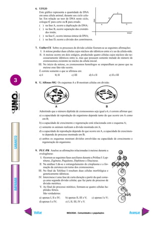 BIOLOGIA - Comunidades e populações
IMPRIMIR
Voltar
GABARITO
Avançar
3
6. UFGO
Este gráfico representa a quantidade de DNA
em uma célula animal, durante seu ciclo celu-
lar. Em relação ao teor de DNA neste ciclo,
coloque C para certo ou E para errado.
( ) na fase A, ocorre a duplicação do DNA;
( ) na fase B, ocorre separação das cromáti-
des irmãs;
( ) na fase C, ocorre intensa síntese de DNA;
( ) na fase D, ocorre a divisão dos centrômeros.
7. Unifor-CE Sobre os processos de divisão celular fizeram-se as seguintes afirmações:
I. A mitose produz duas células cujos núcleos são idênticos entre si e ao da célula-mãe.
II. A meiose ocorre em dois estágios, produzindo quatro células cujos núcleos são ne-
cessariamente idênticos entre si, mas que possuem somente metade do número de
cromossomos existente no núcleo da célula inicial.
III. No início da mitose, os cromossomos homólogos se emparelham ao passo que na
meiose esse fato não ocorre.
É correto somente o que se afirmou em:
a) I b) II c) III d) I e II e) II e III
8. U. Alfenas-MG Os esquemas A e B mostram células em divisão.
Admitindo que o número diplóide de cromossomos seja igual a 6, é correto afirmar que:
a) a capacidade de reprodução do organismo depende tanto do que ocorre em A como
em B;
b) a capacidade de crescimento e regeneração está relacionada com o esquema A;
c) somente os animais realizam a divisão mostrada em A;
d) a capacidade de reprodução depende do que ocorre em A, a capacidade de crescimen-
to depende do processo mostrado em B;
e) ambos os esquemas mostram divisões envolvidas na capacidade de crescimento e
regeneração do organismo.
9. PUC-PR Analise as afirmações relacionadas à meiose durante a
ovulogênese:
I. Ocorrem as seguintes fases auxiliares durante a Prófase I: Lep-
tóteno, Zigóteno, Paquíteno, Diplóteno e Diacinese.
II. Na anáfase I dá-se o estrangulamento do citoplasma e a for-
mação da carioteca em torno dos cromossomos.
III. No final da Telófase I resultam duas células morfológica e
geneticamente idênticas.
IV. Intercinese é uma fase de curta duração a partir da qual come-
ça uma segunda divisão celular, que faz parte do processo de
divisão meiótica.
V. Ao final do processo mitótico, formam-se quatro células ha-
plóides férteis.
São verdadeiras:
a) apenas I, II e IV; b) apenas II, III e V; c) apenas I e V;
d) apenas I e IV; e) I, II, III, IV e V.
A B
 