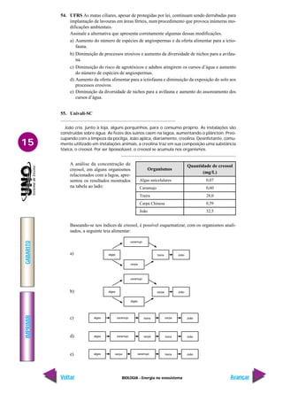 BIOLOGIA - Energia no ecossistema
IMPRIMIR
Voltar
GABARITO
Avançar
15
54. UFRS As matas ciliares, apesar de protegidas por lei, continuam sendo derrubadas para
implantação de lavouras em áreas férteis, num procedimento que provoca inúmeras mo-
dificações ambientais.
Assinale a alternativa que apresenta corretamente algumas dessas modificações.
a) Aumento do número de espécies de angiospermas e da oferta alimentar para a ictio-
fauna.
b) Diminuição de processos erosivos e aumento da diversidade de nichos para a avifau-
na.
c) Diminuição do risco de agrotóxicos e adubos atingirem os cursos d’água e aumento
do número de espécies de angiospermas.
d) Aumento da oferta alimentar para a ictiofauna e diminuição da exposição do solo aos
processos erosivos.
e) Diminuição da diversidade de nichos para a avifauna e aumento do assoreamento dos
cursos d’água.
55. Univali-SC
João cria, junto à loja, alguns porquinhos, para o consumo próprio. As instalações são
construídas sobre água. As fezes dos suínos caem na lagoa, aumentando o plâncton. Preo-
cupando com a limpeza da pocilga, João aplica, diariamente, creolina. Desinfetante, comu-
mente utilizado em instalações animais, a creolina traz em sua composição uma substância
tóxica, o creosol. Por ser lipossolúvel, o creosol se acumula nos organismos.
Organismos
Algas unicelulares
Caramujo
Traíra
Carpa Chinesa
João
Quantidade de creosol
(mg/L)
0,07
0,60
28,0
0,59
32,5
A análise da concentração de
creosol, em alguns organismos
relacionados com a lagoa, apre-
sentou os resultados mostrados
na tabela ao lado:
Baseando-se nos índices de creosol, é possível esquematizar, com os organismos anali-
sados, a seguinte teia alimentar:
a)
b)
c)
d)
e)
 