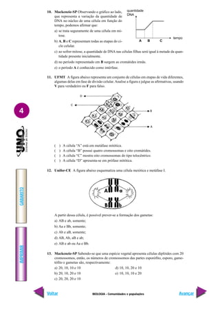 BIOLOGIA - Comunidades e populações
IMPRIMIR
Voltar
GABARITO
Avançar
4
10. Mackenzie-SP Observando o gráfico ao lado,
que representa a variação da quantidade de
DNA no núcleo de uma célula em função do
tempo, podemos afirmar que:
a) se trata seguramente de uma célula em mi-
tose.
b) A, B e C representam todas as etapas do ci-
clo celular.
c) ao sofrer mitose, a quantidade de DNA nas células filhas será igual à metade da quan-
tidade presente inicialmente.
d) no período representado em B surgem as cromátides irmãs.
e) o período A é conhecido como intérfase.
11. UFMT A figura abaixo representa um conjunto de células em etapas de vida diferentes,
algumas delas em fase de divisão celular.Analise a figura e julgue as afirmativas, usando
V para verdadeiro ou F para falso.
( ) A célula “A” está em metáfase mitótica.
( ) A célula “B” possui quatro cromossomas e oito cromátides.
( ) A célula “C” mostra oito cromossomas do tipo telocêntrico.
( ) A célula “D” apresenta-se em prófase mitótica.
12. Unifor-CE A figura abaixo esquematiza uma célula meiótica e metáfase I.
A partir dessa célula, é possível prever-se a formação dos gametas:
a) AB e ab, somente;
b) Aa e Bb, somente;
c) Ab e aB, somente;
d) AB, Ab, aB e ab;
e) AB e ab ou Aa e Bb.
13. Mackenzie-SP Sabendo-se que uma espécie vegetal apresenta células diplóides com 20
cromossomos, então, os números de cromossomos das partes esporófito, esporo, game-
tófito e gametas são, respectivamente:
a) 20, 10, 10 e 10 d) 10, 10, 20 e 10
b) 20, 10, 20 e 10 e) 10, 10, 10 e 20
c) 20, 20, 20 e 10
quantidade
DNA
tempo
A B C
 