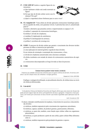 BIOLOGIA - Comunidades e populações
IMPRIMIR
Voltar
GABARITO
Avançar
6
17. UNICAMP-SP Analise a seguinte figura de cro-
mossomos:
a) Que fenômeno celular está sendo mostrado na
figura?
b) Em que tipo de divisão celular ocorre esse fe-
nômeno? Por quê?
c) Qual é a importância desse fenômeno para os seres vivos?
18. F.I. Anápolis-GO “Uma célula em divisão apresenta cromossomos homólogos parea-
dos no equador da célula, com quiasmas visíveis. A próxima fase será a I, caracterizada
pela II.”
Assinale a alternativa que preenche correta e respectivamente os espaços I e II.
a) anáfase I; separação de cromossomos homólogos;
b) telófase I; divisão do citoplasma;
c) metáfase II; duplicação de centrômeros;
d) prófase II; desintegração da carioteca;
e) prófase I; ocorrência de crossing-over.
19. UERN O processo de divisão celular que garante o crescimento dos diversos tecidos
presentes na folha se caracteriza por apresentar:
a) uma replicação do material genético seguida de duas divisões;
b) um sistema de orientação e sustentação dos cromossomos, o fuso;
c) divisão do citoplasma caracterizada como citocinese centrípeta;
d) células resultantes com metade do número de cromossomos característicos da espé-
cie;
e) cromossomos descompactados ao longo de todas as fases do processo.
20. UERJ
Células-tronco podem tratar lesões cerebrais
Empresa usa unidade estrutural de embriões para recuperar vítimas de derrame. A técnica com-
bina o uso de células-tronco de embriões e terapia genética.
Adaptado de O Globo, 08/09/2000.
Explique a vantagem da utilização, no procedimento descrito, de células-tronco ao invés
de células já diferenciadas.
21. Univali-SC
“A Academia Chinesa de Medicina Preventiva de Pequim afirma que uma xícara de chá por dia
pode prevenir alguns tipos de câncer, principalmente de boca e garganta. Cinqüenta e nove paci-
entes com lesões pré-cancerosas na boca tiveram suas lesões regredidas após aplicação local de
chá.”
IstoÉ, 30 setembro de 1998.
O câncer, chamado cientificamente de neoplasia, é decorrente de sucessivas e descontrola-
das divisões:
a) mitóticas, também responsáveis pelo crescimento dos organismos unicelulares;
b) mitóticas, capazes, também, de produzir gametas, geneticametne, diferentes;
c) mitóticas, as quais têm, também, como função repor células velhas nos organismos
pluricelulares;
d) meióticas, as quais produzem a partir de uma célula, quatro células-filhas diferentes
entre si;
e) mitóticas, também responsáveis pela produção de gametas e esporos.
 
