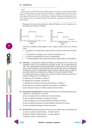 BIOLOGIA - Comunidades e populações
IMPRIMIR
Voltar
GABARITO
Avançar
7
22. UnB-DF/PAS
Texto V
Depois do sorvete, Pedrinho dá uma cochilada na praia e sonha que é um gota d’água. Imagina
como seria poder viajar no ciclo da’água, fluir rio abaixo, ser capturado pela raiz de uma árvore,
caminhar e escapar por uma folha, acompanhar os ventos, condensar, fazendo parte da chuva.
Viver milhares de aventuras em um corpo humano, atravessar membranas, participar de proces-
sos de divisão celular e ser eliminado pela pele. Eventualmente, descansar em uma geleira por um
longo período.
Processos de divisão celular referidos no sonho de Pedrinho, no texto V, podem ser re-
presentados nos gráficos I e II abaixo.
Com base nos gráficos acima, julgue os itens a seguir, usando C para certo e E para
errado.
( ) Os gráficos I e II representam, respectivamente, os processos de mitose e de meio-
se.
( ) A separação de cromátides ocorre na fase C dos gráficos I e II.
( ) O processo representado em I ocorre na embriogênese.
( ) As células haplóides estão sujeitas aos processos representados nos dois gráficos.
23. UESC-BA A descoberta dos trabalhos de Mendel, em 1900, por De Vries, Correns e Von
Tschermak ocorreu em um momento mais oportuno do que o da sua apresentação em
1865. Com o aperfeiçoamento da microscopia óptica, os processos de mitose e de meiose
estavam sendo elucidados. Assim, já haviam mais conhecimentos sobre a morfologia dos
cromossomos e sobre os comportamentos dessas estruturas na divisão celular, em aspectos
que podiam subsidiar uma interpretação citológica da teoria particulada de Mendel.
Um conhecimento relativo a meiose, que se constitui subsídio essencial para uma inter-
pretação citológica da 1ª lei de Mendel, é a:
a) duplicação das cromátides, na telófase I;
b) separação das cromátides, na prófase II;
c) separação dos elementos de cada par de homólogos, na anáfase I;
d) ocorrência de um conjunto haplóide de cromossomos, na metáfase I;
e) preservação da sinapse até o final da segunda divisão meiótica.
24. E.M. Santa Casa/Vitória-ES O fenômeno conhecido como recombinação gênica é con-
seqüência do “crossing-over” que ocorre:
a) entre cromátides irmãs na metáfase da I divisão da meiose;
b) entre cromátides homólogas na metáfase I da meiose;
c) entre cromátides irmãs no período diplóteno da profase I da meiose;
d) entre cromátides homólogas no período diplóteno da prófase I da meiose;
e) entre cromátides homólogas na anáfase I da meiose.
25. FUVEST-SP Os produtos imediatos da meiose de uma abelha e de uma samambaia são
a) esporos e gametas, respectivamente. d) ambos esporos.
b) gametas e esporos, respectivamente. e) ambos gametas.
c) gametas e zigotos, respectivamente.
 