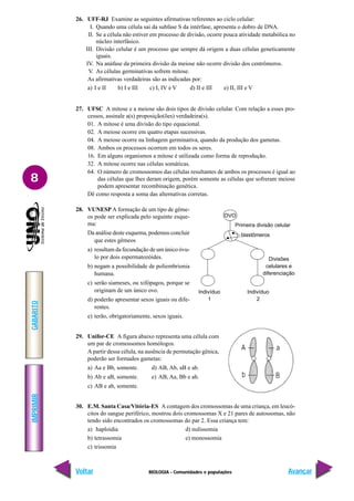 BIOLOGIA - Comunidades e populações
IMPRIMIR
Voltar
GABARITO
Avançar
8
26. UFF-RJ Examine as seguintes afirmativas referentes ao ciclo celular:
I. Quando uma célula sai da subfase S da intérfase, apresenta o dobro de DNA.
II. Se a célula não estiver em processo de divisão, ocorre pouca atividade metabólica no
núcleo interfásico.
III. Divisão celular é um processo que sempre dá origem a duas células geneticamente
iguais.
IV. Na anáfase da primeira divisão da meiose não ocorre divisão dos centrômeros.
V. As células germinativas sofrem mitose.
As afirmativas verdadeiras são as indicadas por:
a) I e II b) I e III c) I, IV e V d) II e III e) II, III e V
27. UFSC A mitose e a meiose são dois tipos de divisão celular. Com relação a esses pro-
cessos, assinale a(s) proposição(ões) verdadeira(s).
01. A mitose é uma divisão do tipo equacional.
02. A meiose ocorre em quatro etapas sucessivas.
04. A meiose ocorre na linhagem germinativa, quando da produção dos gametas.
08. Ambos os processos ocorrem em todos os seres.
16. Em alguns organismos a mitose é utilizada como forma de reprodução.
32. A mitose ocorre nas células somáticas.
64. O número de cromossomos das células resultantes de ambos os processos é igual ao
das células que lhes deram origem, porém somente as células que sofreram meiose
podem apresentar recombinação genética.
Dê como resposta a soma das alternativas corretas.
28. VUNESP A formação de um tipo de gême-
os pode ser explicada pelo seguinte esque-
ma:
Da análise deste esquema, podemos concluir
que estes gêmeos
a) resultam da fecundação de um único óvu-
lo por dois espermatozóides.
b) negam a possibilidade de poliembrionia
humana.
c) serão siameses, ou xifópagos, porque se
originam de um único ovo.
d) poderão apresentar sexos iguais ou dife-
rentes.
e) terão, obrigatoriamente, sexos iguais.
29. Unifor-CE A figura abaixo representa uma célula com
um par de cromossomos homólogos.
A partir dessa célula, na ausência de permutação gênica,
poderão ser formados gametas:
a) Aa e Bb, somente. d) AB, Ab, aB e ab.
b) Ab e aB, somente. e) AB, Aa, Bb e ab.
c) AB e ab, somente.
30. E.M. Santa Casa/Vitória-ES A contagem dos cromossomas de uma criança, em leucó-
citos do sangue periférico, mostrou dois cromossomas X e 21 pares de autossomas, não
tendo sido encontrados os cromossomas do par 2. Essa criança tem:
a) haploidia d) nulissomia
b) tetrassomia e) monossomia
c) trissomia
OVO
Primeira divisão celular
blastômeros
Divisões
celulares e
diferenciação
Indivíduo
1
Indivíduo
2
 