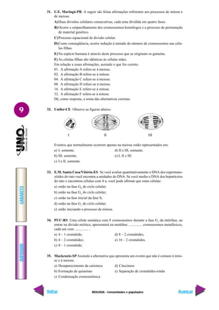 BIOLOGIA - Comunidades e populações
IMPRIMIR
Voltar
GABARITO
Avançar
9
31. U.E. Maringá-PR A seguir são feitas afirmações referentes aos processos de mitose e
de meiose.
A)Duas divisões celulares consecutivas, cada uma dividida em quatro fases.
B)Ocorre o emparelhamento dos cromossomos homólogos e o processo de permutação
de material genético.
C)Processo equacional de divisão celular.
D)Como conseqüência, ocorre redução à metade do número de cromossomos nas célu-
las filhas.
E)Na espécie humana é através deste processo que se originam os gametas.
F) As células filhas são idênticas às células mães.
Em relação a essas afirmações, assinale o que for correto.
01. A afirmação A refere-se à meiose.
02. A afirmação B refere-se à mitose.
04. A afirmação C refere-se à meiose.
08. A afirmação D refere-se à meiose.
16. A afirmação E refere-se à mitose.
32. A afirmação F refere-se à mitose.
Dê, como resposta, a soma das alternativas corretas.
32. Unifor-CE Observe as figuras abaixo.
I II III
Eventos que normalmente ocorrem apenas na meiose estão representados em:
a) I, somente. d) II e III, somente.
b) III, somente. e) I, II e III.
c) I e II, somente.
33. E.M. Santa Casa/Vitória-ES Se você avaliar quantitativamente o DNA dos espermato-
zóides do rato você encontra a unidades do DNA. Se você mediu o DNA dos hepatócitos
do rato e encontrou células com 4 a, você pode afirmar que estas células:
a) estão na fase G0
do ciclo celular;
b) estão na fase G2
do ciclo celular;
c) estão na fase inicial da fase S;
d) estão na fase G1
do ciclo celular;
e) estão iniciando o processo da mitose.
34. PUC-RS Uma célula somática com 8 cromossomos durante a fase G1
da intérfase, ao
entrar na divisão miótica, apresentará na metáfase ............... cromossomos metafásicos,
cada um com ............... .
a) 4 – 1 cromátide; d) 8 – 2 cromátides;
b) 4 – 2 cromátides; e) 16 – 2 cromátides.
c) 8 – 1 cromátide;
35. Mackenzie-SPAssinale a alternativa que apresenta um evento que não é comum à mito-
se e à meiose.
a) Desaparecimento da carioteca d) Citocinese
b) Formação de quiasmas e) Separação de cromátides-irmãs
c) Condensação cromossômica
 