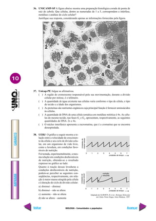 BIOLOGIA - Comunidades e populações
IMPRIMIR
Voltar
GABARITO
Avançar
10
36. UNICAMP-SP A figura abaixo mostra uma preparação histológica corada de ponta de
raiz de cebola. Que células, dentre as numeradas de 1 a 5, correspondem a intérfase,
metáfase e anáfase do ciclo celular?
Justifique sua resposta, considerando apenas as informações fornecidas pela figura.
37. Unicap-PE Julgue as afirmativas.
( ) A região do cromossomo responsável pela sua movimentação, durante a divisão
celular por mitose, é o telômero.
( ) A quantidade de água existente nas células varia conforme o tipo de célula, o tipo
de tecido e a idade dos organismos.
( ) As proteínas são nutrientes orgânicos cuja principal função é fornecer aminoácidos
às células.
( ) A quantidade de DNA de uma célula somática em metáfase mitótica é 4x. As célu-
las do mesmo tecido, nas fases G1
e G2
, apresentam, respectivamente, as seguintes
quantidades de DNA: 2x e 4x.
( ) O núcleo interfásico apresenta a eucromatina, que é a cromatina que se encontra
desespiralada.
38. UERJ O gráfico a seguir mostra a re-
lação entre a velocidade de crescimen-
to da célula e seu ciclo de divisão celu-
lar, em um organismo de vida livre,
como a levedura, em condições favo-
ráveis de nutrição.
Foi testada, experimentalmente, a mes-
ma relação em condições desfavoráveis
de nutrição, obtendo-se o resultado
expresso no gráfico ao lado:
Quanto à reação dessas leveduras a
condições desfavoráveis de nutrição,
podem-se perceber as seguintes con-
seqüências, respectivamente, em rela-
ção à maior massa atingida pela célula
e à duração do ciclo de divisão celular:
a) diminui – diminui
b) diminui – não se altera
c) aumenta – não se altera
d) não se altera – aumenta
Adaptado de ALBERTS, B. et al., Biologia Molecular
da Célula. Porto Alegre, Artes Médicas, 1997.
 