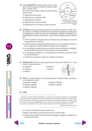 BIOLOGIA - Comunidades e populações
IMPRIMIR
Voltar
GABARITO
Avançar
11
39. U.E. Londrina-PR O esquema abaixo mostra a dura-
ção das fases da mitose em células de embrião de gafa-
nhoto, mantidas a 38ºC.
De acordo com esses dados, a etapa mais rápida é aquela
em que ocorre:
a) fragmentação da carioteca;
b) afastamento das cromátides-irmãs;
c) reorganização dos núcleos;
d) duplicação das moléculas de DNA;
e) alinhamento dos cromossomos na placa equatorial.
40. VUNESP O primeiro transplante de genes bem sucedido foi realizado em 1981, por J.
W. Gurdon e F. H. Ruddle, para obtenção de camundongos transgênicos, injetando genes
da hemoglobina de coelho em zigotos de camundongos, resultando camundongos com
hemoglobina de coelho em suas hemácias. A partir destas informações, pode-se deduzir
que
a) o DNA injetado foi incorporado apenas às hemácias dos camundongos, mas não foi
incorporado aos seus genomas.
b) o DNA injetado nos camundongos poderia passar aos seus descendentes somente se
fosse incorporado às células somáticas das fêmeas dos camundongos.
c) os camundongos receptores dos genes do coelho tiveram suas hemácias modificadas,
mas não poderiam transmitir essa característica aos seus descendentes.
d) os camundongos transgênicos, ao se reproduzirem, transmitiram os genes do coelho
aos seus descendentes.
e) o RNAm foi incorporado ao zigoto dos embriões em formação.
41. Mackenzie-SP O desenho a seguir representa uma célula de um indivíduo 2 n = 4, em
divisão. A próxima fase será:
a) metáfase II. d) anáfase II.
b) metáfase I. e) telófase I.
c) anáfase I.
42. UFCE As células somáticas e os gametas apresentam, respectivamente, os cromosso-
mos homólogos na forma:
a) haplóide e triplóide; d) diplóide e diplóide;
b) triplóide e haplóide; e) triplóide e diplóide.
c) diplóide e haplóide;
43. UERJ
“Por que as células somáticas envelhecem e morrem? Essa pergunta começou a ser respondida
nas últimas décadas, quando os cientistas descobriram como os gens controlam o número máxi-
mo de divisões que uma célula é capaz de realizar. Eles também aprenderam a interferir nesse
mecanismo, o que abre possibilidades futuras, como evitar ou reduzir os efeitos do envelhecimen-
to e criar novas terapias contra o câncer, provocado pelo descontrole da divisão da celular.”
Adaptado de Ciência Hoje, abr. 1998.
a) As células se dividem por mitose ou por meiose.
Estabeleça uma diferença entre essas duas formas de divisão celular.
b) Nomeie o tipo de divisão celular referida na reportagem e explique sua relação com a
renovação dos tecidos.
Intérfase
Anáfase
Adaptado de Carl P. Swanson. The
Cell. Foundations of Modern
Biology. New Jersey: Prentice-Hall
Inc.p.52.
 