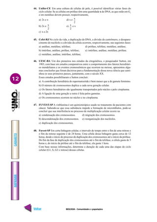 BIOLOGIA - Comunidades e populações
IMPRIMIR
Voltar
GABARITO
Avançar
12
44. Unifor-CE Em uma cultura de células de pele, é possível identificar várias fases do
ciclo celular. Se as células em prófase têm uma quantidade x de DNA, as que estão em G1
e em metáfase devem possuir, respectivamente,
a) 2x e x d) x e x
2
b) 2x e x
2
e) x
2
e x
c) x e 2x
45. Cefet-RJ No ciclo da vida, a duplicação do DNA, a divisão do centrômero, o desapare-
cimento do nucléolo e a divisão da célula ocorrem, respectivamente, nas seguintes fases:
a) anáfase, metáfase, telófase; d) prófase, telófase, metáfase, anáfase;
b) intérfase, anáfase, prófase, telófase; e) intérfase, anáfase, metáfase, prófase.
c) metáfase, anáfase, intérfase, telófase;
46. UESC-BA Um dos pioneiros nos estudos da citogenética, o pesquisador Sutton, em
1903, com base em estudos comparativos entre o comportamento dos fatores hereditári-
os mendelianos e os eventos cromossômicos que ocorrem na meiose, apresentou algu-
mas conclusões que foram decisivas para a fundamentação dessa nova ciência que cami-
nhou os seus primeiros passos, juntamente, com o século XX.
Esses estudos possibilitaram a Sutton concluir:
a) A contribuição hereditária do espermatozóide é bem menor que a do gameta feminino.
b) O número de cromossomos duplica a cada nova geração celular.
c) Os fatores hereditários são igualmente transportados pelo núcleo e pelo citoplasma.
d) A ligação de uma geração a outra é feita pelos gametas.
e) Os cromossomos ocorrem no núcleo e no citoplasma.
47. FUVEST-SP A vinblastina é um quimioterápico usado no tratamento de pacientes com
câncer. Sabendo-se que essa substância impede a formação de microtúbulos, pode-se
concluir que sua interferência no processo de multiplicação celular ocorre na
a) condensação dos cromossomos. d) migração dos cromossomos.
b) descondensação dos cromossomos. e) reorganização dos nucléolos.
c) duplicação dos cromossomos.
48. Fuvest-SP Em certa linhagem celular, o intervalo de tempo entre o fim de uma mitose e
o fim da mitose seguinte é de 24 horas. Uma célula dessa linhagem gasta cerca de 12
horas, desde o início do processo de duplicação dos cromossomos até o início da prófase.
Do fim da fase de duplicação dos cromossomos até o fim da telófase, a célula gasta de 3
horas e, do início da prófase até o fim da telófase, ela gasta 1 hora.
Com base nessas informações, determine a duração de cada uma das etapas do ciclo
celular (G1, S, G2 e mitose) dessas células.
 