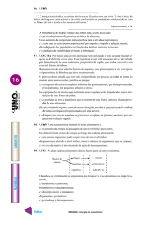 BIOLOGIA - Energia no ecossistema
IMPRIMIR
Voltar
GABARITO
Avançar
16
56. UERN
“(...) ao que tudo indica, as zebras são brancas. O preto vem por cima. E não é atoa. As
listras distinguem cada animal e de noite confundem os predadores misturando-se com
as faixas de luz e sombra das savanas africanas.”
Superinteressante, p. 14.
A importância do padrão listrado das zebras está, assim, associado:
a) ao reconhecimento de parceiros na busca de alimento;
b) ao aumento da competição intraespecífica para a atividade reprodutiva;
c) à alta taxa de crescimento populacional por impedir a impedir a seleção natural;
d) à adaptação das populações em função dos hábitats noturnos na savana.
e) à redução da variabilidade evitando a hibridação.
57. UESC-BA Por meses uma jovem americana vem utilizando o topo de uma milenar se-
quóia da Califórnia, como casa. Essa majestosa árvore está ameaçada de ser derrubada,
por determinação de uma madeireira, proprietária da região, que sonha convertê-la em
cem mil dólares de tábuas.
Remanescente de uma soberba floresta de sequóias, essa gimnosperma é um irrecuperá-
vel patrimônio da Biosfera que deve ser preservado.
O protesto dessa cidadã, que tem sido compartilhado por pessoas de todas as partes do
mundo, entre outras razões, justifica-se porque:
a) as sequóias são raros exemplares arbóreos das gimnospermas, que são representadas,
principalmente, por pequenos arbustos e ervas;
b) as populações de insetos que polinizam esses vegetais serão prejudicadas com a des-
truição de suas fontes de pólen;
c) as espécies de aves e mamíferos que se nutrem de seus frutos carnosos ficarão priva-
das de seus alimentos;
d) a derrubada da sequóia, como de outras da região, envolve a perda de uma diversidade
de nichos ecológicos proporcionados por uma árvore;
e) desaparecem com as sequóias os primeiros exemplares de plantas vasculares que sur-
giram na evolução vegetal.
58. UERN Uma característica inerente às teias alimentares é:
a) o aumento da energia na passagem de um nível trófico para outro;
b) a transferência cíclica de energia ao longo das cadeias alimentares;
c) um mesmo organismo pode ocupar mais de um nível trófico;
d) quanto mais elevado o nível trófico, maior o número de organismos que os ocupam;
e) o ciclo da matéria é desvinculado da ação de decompositores.
59. UFSE As duas cadeias alimentares abaixo fazem parte de um ecossistema.
Classifica-se corretamente os organismos dos Grupos I e II ao denominá-los, respectiva-
mente,
a) herbívoros e carnívoros;
b) herbívoros e decompositores;
c) decompositores e predadores;
d) parasitas e predadores;
e) predadores e decompositores.
Restos de
plantas
fungos
bactérias
GRUPO 1
vermes
protozoários
GRUPO II
 
