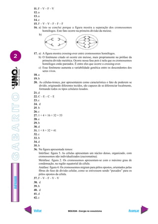 BIOLOGIA - Energia no ecossistema
IMPRIMIR
Voltar Avançar
2
11. F – V – F – V
12. a
13. a
14. e
15. F – V – V – F – F – F
16. a) Isto se conclui porque a figura mostra a separação dos cromossomos
homólogos. Este fato ocorre na primeira divisão da meiose.
b)
17. a) A figura mostra crossing-over entre cromossomos homólogos.
b) O fenômeno citado só ocorre em meiose, mais propriamente na prófase da
primeira divisão meiótica. Ocorre nessa fase pois é nela que os cromossomos
homólogos estão pareados. É entre eles que ocorre o crossing-over.
c) Esse fenômeno aumenta a variabilidade genética entre os descendentes dos
seres vivos.
18. a
19. b
20. As células-tronco, por apresentarem como característica o fato de poderem se
dividir, originando diferentes tecidos, são capazes de se diferenciar localmente,
formando todos os tipos celulares lesados.
21. d
22. C – E – C – E
23. c
24. d
25. b
26. c
27. 1 + 4 + 16 + 32 = 53
28. e
29. b
30. d
31. 1 + 8 + 32 = 41
32. c
33. b
34. d
35. b
36. Na figura apresentada temos:
Intérfase: figura 5. As células apresentam um núcleo denso, organizado, com
cromossomos não individualizados (eucromatina).
Metáfase: figura 2. Os cromossomos apresentam-se com o máximo grau de
condensação, na região equatorial da célula.
Anáfase: figura 4. Os cromossomos migram para pólos opostos, orientados pelas
fibras do fuso de divisão celular, como se estivessem sendo “puxados” para os
pólos opostos da célula.
37. F – V – F – V – V
38. d
39. b
40. d
41. d
42. c
G
A
B
A
R
IT
O
 