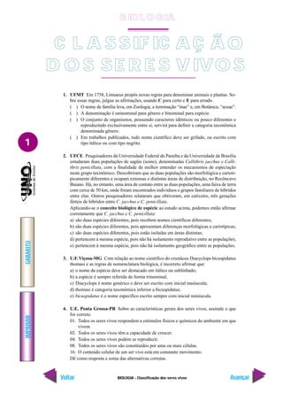 IMPRIMIR
Voltar
GABARITO
Avançar
1
BIOLOGIA - Classificação dos seres vivos
1. UFMT Em 1758, Linnaeus propôs novas regras para denominar animais e plantas. So-
bre essas regras, julgue as afirmações, usando C para certo e E para errado.
( ) O nome de família leva, em Zoologia, a terminação “inae” e, em Botânica, “aceae”.
( ) A denominação é uninominal para gênero e binominal para espécie.
( ) O conjunto de organismos, possuindo caracteres idênticos ou pouco diferentes e
reproduzindo exclusivamente entre si, servirá para definir a categoria taxonômica
denominada gênero.
( ) Em trabalhos publicados, todo nome científico deve ser grifado, ou escrito com
tipo itálico ou com tipo negrito.
2. UFCE Pesquisadores da Universidade Federal da Paraíba e da Universidade de Brasília
estudaram duas populações de sagüis (soins), denominadas Callithrix jacchus e Calli-
thrix penicillata, com a finalidade de melhor entender os mecanismos de especiação
neste grupo taxinômico. Descobriram que as duas populações são morfológica e carioti-
picamente diferentes e ocupam extensas e distintas áreas de distribuição, no Recôncavo
Baiano. Há, no entanto, uma área de contato entre as duas populações, uma faixa de terra
com cerca de 50 km, onde foram encontrados indivíduos e grupos familiares de híbridos
entre elas. Outros pesquisadores relataram que obtiveram, em cativeiro, três gerações
férteis de híbridos entre C. jacchus e C. penicillata.
Aplicando-se o conceito biológico de espécie ao estudo acima, podemos então afirmar
corretamente que C. jacchus e C. penicillata:
a) são duas espécies diferentes, pois recebem nomes científicos diferentes;
b) são duas espécies diferentes, pois apresentam diferenças morfológicas e cariotípicas;
c) são duas espécies diferentes, pois estão isoladas em áreas distintas;
d) pertencem à mesma espécie, pois não há isolamento reprodutivo entre as populações;
e) pertencem à mesma espécie, pois não há isolamento geográfico entre as populações.
3. U.F. Viçosa-MG Com relação ao nome científico do crustáceo Diacyclops bicuspidatus
thomasi e as regras de nomenclatura biológica, é incorreto afirmar que:
a) o nome da espécie deve ser destacado em itálico ou sublinhado;
b) a espécie é sempre referida de forma trinominal;
c) Diacyclops é nome genérico e deve ser escrito com inicial maiúscula;
d) thomasi é categoria taxonômica inferior a bicuspidatus;
e) bicuspidatus é o nome específico escrito sempre com inicial minúscula.
4. U.E. Ponta Grossa-PR Sobre as características gerais dos seres vivos, assinale o que
for correto.
01. Todos os seres vivos respondem a estímulos físicos e químicos do ambiente em que
vivem.
02. Todos os seres vivos têm a capacidade de crescer.
04. Todos os seres vivos podem se reproduzir.
08. Todos os seres vivos são constituídos por uma ou mais células.
16. O conteúdo celular de um ser vivo está em constante movimento.
Dê como resposta a soma das alternativas corretas.
C L A S SIF IC A Ç Ã O
D O S SE R E S V IVO S
B IO L O GIA
 