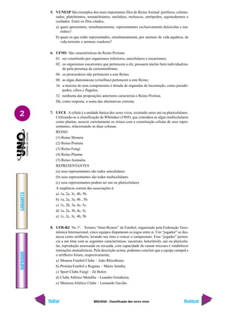IMPRIMIR
Voltar
GABARITO
Avançar
2
BIOLOGIA - Classificação dos seres vivos
5. VUNESP São exemplos dos mais importantes filos do ReinoAnimal: poríferos, celente-
rados, platelmintos, nematelmintos, anelídeos, moluscos, artrópodos, equinodermos e
cordados. Entre os filos citados,
a) quais apresentam, simultaneamente, representantes exclusivamente dulcícolas e ma-
rinhos?
b) quais os que estão representados, simultaneamente, por animais de vida aquática, de
vida terrestre e animais voadores?
6. UFMS São características do Reino Protista:
01. ser constituído por organismos inferiores, unicelulares e eucariontes;
02. os organismos eucariontes que pertencem a ele, possuem núcleo bem individualiza-
do pela presença de cariomembrana;
04. os protozoários não pertencem a este Reino;
08. as algas diatomáceas (crisófitas) pertencem a este Reino;
16. a maioria de seus componentes é dotada de organelas de locomoção, como pseudó-
podos, cílios e flagelos;
32. nenhuma das proposições anteriores caracteriza o Reino Protista.
Dê, como resposta, a soma das alternativas corretas.
7. UFCE A célula é a unidade básica dos seres vivos, existindo seres uni ou pluricelulares.
Utilizando-se a classificação de Whittaker (1969), que considera as algas multicelulares
como plantas, associe corretamente os reinos com a constituição celular de seus repre-
sentantes, relacionando as duas colunas.
REINO
(1) Reino Monera
(2) Reino Protista
(3) Reino Fungi
(4) Reino Plantae
(5) Reino Animalia
REPRESENTANTES
(a) seus representantes são todos unicelulares
(b) seus representantes são todos multicelulares
(c) seus representantes podem ser uni ou pluricelulares
A seqüência correta das associações é:
a) 1a, 2a, 3c, 4b, 5b.
b) 1a, 2a, 3a, 4b , 5b.
c) 1c, 2b, 3a, 4c, 5c.
d) 1a, 2a, 3b, 4c, 5c
e) 1c, 2c, 3c, 4b, 5b
8. UFR-RJ No 1º. Torneio “Inter-Reinos” de Futebol, organizado pela Federação Taxo-
nômica Internacional, cinco equipes disputaram os jogos entre si. Um “jogador” se des-
tacou como artilheiro, levando seu time a vencer o campeonato. Esse “jogador” perten-
cia a um time com as seguintes características: eucarioto, heterótrofo, uni ou pluricelu-
lar, reprodução assexuada ou sexuada, com capacidade de causar micoses e estabelecer
interações mutualísticas. Pela descrição acima, podemos concluir que a equipe campeã e
o artilheiro foram, respectivamente,
a) Monera Futebol Clube – João Rhizobium;
b) Protista Futebol e Regatas – Mário Ameba;
c) Sport Clube Fungi – Zé Bolor;
d) Clube Atlético Metafita – Leandro Goiabeira;
e) Metazoa Atlético Clube – Leonardo Gavião.
 