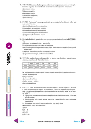 IMPRIMIR
Voltar
GABARITO
Avançar
3
BIOLOGIA - Classificação dos seres vivos
9. Cefet-PR Rhinoxenus Bulbovaginatus e Cacatuocotyle paranaenses são parasitos pla-
telmintos de peixes de rios do Estado do Paraná. Estes dois parasitos pertencem:
a) ao mesmo reino;
b) à mesma espécie;
c) ao mesmo gênero;
d) ao mesmo subgênero;
e) à mesma raça.
10. PUC-RS A chamada “estrutura procariótica” apresentada pelas bactérias nos indica que
estes seres vivos são:
a) destituídos de membrana plasmática;
b) formadores de minúsculos esporos;
c) dotados de organelas membranosas;
d) constituídos por parasitas obrigatórios;
e) desprovidos de membrana nuclear.
11. F.I. Anápolis-GO A respeito dos seres procariontes, assinale a alternativa INCORRE-
TA:
a) Existem espécies autótrofas e heterótrofas.
b) Apresentam reprodução sexuada ou assexuada.
c) Possuem organelas citoplasmáticas, tais como mitocôndrias e complexo de Golgi em
suas células.
d) Existem espécies unicelulares isoladas e coloniais.
e) Apresentam respiração aeróbica ou anaeróbica.
12. UFPB No quadro abaixo, estão elencados os gêneros e as famílias a que pertencem
diferentes mamíferos da Ordem Carnivora.
gênero
família
raposa coiote cão lobo urso
Urocyon Canis Canis Canis Ursus
Canidae Canidae Canidae Canidae Ursidae
Da análise do quadro, espera-se que o maior grau de semelhança seja encontrado entre:
a) cães, ursos e raposas;
b) raposas e cães;
c) coiotes, cães e lobos;
d) cães, raposas e coiotes;
e) ursos, cães e lobos.
13. UFCE “O sabiá, encontrado no semi-árido nordestino, é um ser adaptado à escassez
d’água, portanto capaz de resistir às adversidades climáticas impostas pela estiagem.”
Pelo texto acima, podemos afirmar corretamente tratar-se do animal “sabiá” ou do vege-
tal “sabiá”?
I. Não, porque tanto animais como vegetais adaptam-se ao ambiente em que vivem por
seleção natural.
II. Sim, desde que após o nome popular, aparecesse o nome científico, que é único para
cada espécie.
III. Sim porque só o animal consegue sobreviver com pouca água.
Das assertivas acima são verdadeiras:
a) I e II
b) II e III
c) I e III
d) I, II e III
 