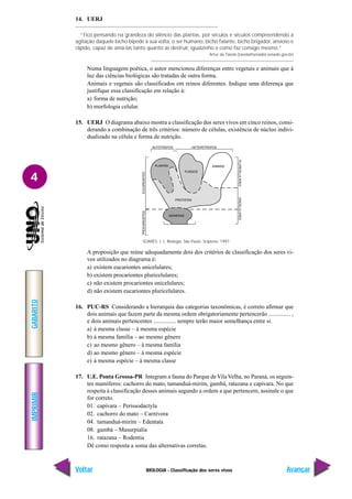 IMPRIMIR
Voltar
GABARITO
Avançar
4
BIOLOGIA - Classificação dos seres vivos
14. UERJ
“Fico pensando na grandeza do silêncio das plantas, por séculos e séculos compreendendo a
agitação daquele bicho bípede à sua volta, o ser humano, bicho falante, bicho brigador, ansioso e
rápido, capaz de amá-las tanto quanto as destruir, igualzinho e como faz consigo mesmo.”
Artur da Távola (tavola@senador.senado.gov.br)
Numa linguagem poética, o autor mencionou diferenças entre vegetais e animais que à
luz das ciências biológicas são tratadas de outra forma.
Animais e vegetais são classificados em reinos diferentes. Indique uma diferença que
justifique essa classificação em relação à:
a) forma de nutrição;
b) morfologia celular.
15. UERJ O diagrama abaixo mostra a classificação dos seres vivos em cinco reinos, consi-
derando a combinação de três critérios: número de células, existência de núcleo indivi-
dualizado na célula e forma de nutrição.
A proposição que reúne adequadamente dois dos critérios de classificação dos seres vi-
vos utilizados no diagrama é:
a) existem eucariontes unicelulares;
b) existem procariontes pluricelulares;
c) não existem procariontes unicelulares;
d) não existem eucariontes pluricelulares.
16. PUC-RS Considerando a hierarquia das categorias taxonômicas, é correto afirmar que
dois animais que fazem parte da mesma ordem obrigatoriamente pertencerão ............... ,
e dois animais pertencentes ............... sempre terão maior semelhança entre si.
a) à mesma classe – à mesma espécie
b) à mesma família – ao mesmo gênero
c) ao mesmo gênero – à mesma família
d) ao mesmo gênero – à mesma espécie
e) à mesma espécie – à mesma classe
17. U.E. Ponta Grossa-PR Integram a fauna do Parque de VilaVelha, no Paraná, os seguin-
tes mamíferos: cachorro do mato, tamanduá-mirim, gambá, ratazana e capivara. No que
respeita à classificação desses animais segundo a ordem a que pertencem, assinale o que
for correto.
01. capivara – Perissodactyla
02. cachorro do mato – Carnívora
04. tamanduá-mirim – Edentata
08. gambá – Masurpialia
16. ratazana – Rodentia
Dê como resposta a soma das alternativas corretas.
SOARES, J. L. Biologia. São Paulo, Scipione, 1997.
 