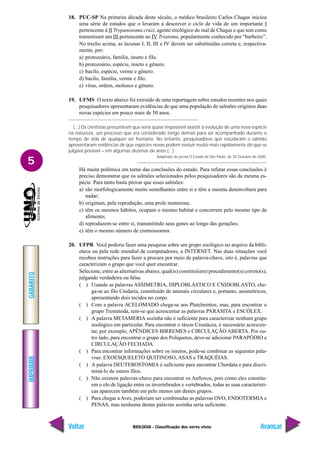 IMPRIMIR
Voltar
GABARITO
Avançar
5
BIOLOGIA - Classificação dos seres vivos
18. PUC-SP Na primeira década deste século, o médico brasileiro Carlos Chagas iniciou
uma série de estudos que o levaram a descrever o ciclo de vida de um importante I
pertencente à II Trypanosoma cruzi, agente etiológico do mal de Chagas e que tem como
transmissor um III pertencente ao IV Triatoma, popularmente conhecido por “barbeiro”.
No trecho acima, as lacunas I, II, III e IV devem ser substituídas correta e, respectiva-
mente, por:
a) protozoário, família, inseto e filo.
b) protozoário, espécie, inseto e gênero.
c) bacilo, espécie, verme e gênero.
d) bacilo, família, verme e filo.
e) vírus, ordem, molusco e gênero.
19. UFMS O texto abaixo foi extraído de uma reportagem sobre estudos recentes nos quais
pesquisadores apresentaram evidências de que uma população de salmões originou duas
novas espécies em pouco mais de 50 anos.
(...) Os cientistas presumiram que seria quase impossível assistir à evolução de uma nova espécie
na natureza, um processo que era considerado longo demais para ser acompanhado durante o
tempo de vida de qualquer ser humano. No entanto, pesquisadores que estudaram o salmão
apresentaram evidências de que espécies novas podem evoluir muito mais rapidamente do que se
julgava possível – em algumas dezenas de anos (...)
Adaptado do jornal O Estado de São Paulo, de 30 Outubro de 2000.
Há muita polêmica em torno das conclusões do estudo. Para refutar essas conclusões é
preciso demonstrar que os salmões selecionados pelos pesquisadores são da mesma es-
pécie. Para tanto basta provar que esses salmões:
a) são morfologicamente muito semelhantes entre si e têm a mesma desenvoltura para
nadar;
b) originam, pela reprodução, uma prole numerosa;
c) têm os mesmos hábitos, ocupam o mesmo habitat e concorrem pelo mesmo tipo de
alimento;
d) reproduzem-se entre si, transmitindo seus genes ao longo das gerações;
e) têm o mesmo número de cromossomos.
20. UFPR Você poderia fazer uma pesquisa sobre um grupo zoológico no arquivo da bibli-
oteca ou pela rede mundial de computadores, a INTERNET. Nas duas situações você
recebeu instruções para fazer a procura por meio de palavra-chave, isto é, palavras que
caracterizam o grupo que você quer encontrar.
Selecione, entre as alternativas abaixo, qual(is) constitui(em) procedimento(s) correto(s),
julgando verdadeira ou falsa.
( ) Usando as palavras ASSIMETRIA, DIPLOBLÁSTICO E CNIDOBLASTO, che-
ga-se ao filo Cnidaria, constituído de animais circulares e, portanto, assimétricos,
apresentando dois tecidos no corpo.
( ) Com a palavra ACELOMADO chega-se aos Platelmintos, mas, para encontrar o
grupo Trematoda, tem-se que acrescentar as palavras PARASITA e ESCÓLEX.
( ) A palavra METAMERIA sozinha não é suficiente para caracterizar nenhum grupo
zoológico em particular. Para encontrar o táxon Crustácea, é necessário acrescen-
tar, por exemplo, APÊNDICES BIRREMES e CIRCULAÇÃO ABERTA. Por ou-
tro lado, para encontrar o grupo dos Poliquetos, deve-se adicionar PARAPÓDIO e
CIRCULAÇÃO FECHADA.
( ) Para encontrar informações sobre os insetos, pode-se combinar as seguintes pala-
vras: EXOESQUELETO QUITINOSO, ASAS e TRAQUÉIAS.
( ) A palavra DEUTEROSTOMIA é suficiente para encontrar Chordata e para discri-
miná-lo de outros filos.
( ) Não existem palavras-chave para encontrar os Anfioxos, pois como eles constitu-
em o elo de ligação entre os invertebrados e vertebrados, todas as suas característi-
cas aparecem também em pelo menos um destes grupos.
( ) Para chegar a Aves, poderiam ser combinadas as palavras OVO, ENDOTERMIA e
PENAS, mas nenhuma destas palavras sozinha seria suficiente.
 