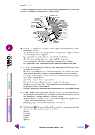 IMPRIMIR
Voltar
GABARITO
Avançar
6
BIOLOGIA - Classificação dos seres vivos
Questões 21 e 22
A ilustração esquematiza relações evolutivas entre grandes grupos biológicos, estabelecidas
com base em estudos comparativos com o RNA ribossômico.
21. UESC-BA A interpretação do diagrama, subsidiada por conhecimentos básicos da Bio-
logia, permite concluir:
a) A evolução decorreu com o desaparecimento dos grupos mais simples que foram
substituídos pelos mais complexos.
b) A organização procariótica é preservada e restrita às arquibactérias.
c) O autotrofismo se estabeleceu como exclusividade dos eucariontes.
d) As arquibactérias e eubactérias compartilham nichos ecológicos similares.
e) A organização celular eucariótica proporcionou a evolução da pluricelularidade.
22. UESC-BA O diagrama sugere, no destaque em A, a participação de eubactérias na evo-
lução da célula eucariótica.
De acordo com uma hipótese, essa participação originou-se de uma associação muito
antiga entre um procarionte aeróbico e o precursor anaeróbico da célula eucariótica.
Essa relação foi decisiva para a evolução de um padrão celular de maior nível de organi-
zação, porque lhe proporcionou:
a) converter a energia solar em energia química.
b) extrair de forma mais eficiente o potencial energético dos alimentos.
c) realizar um processo que libera oxigênio, garantindo a oxigenação da atmosfera.
d) utilizar o CO2
como fonte de energia.
e) adquirir organelas que armazenam moléculas energéticas para as atividades celulares.
23. UFR-RJ Embora sejam popularmente chamados de “ursos”, na realidade o urso casta-
nho de origem européia, Ursus arctos; o urso preto americano, Euarctos americanus; e o
urso polar branco, Thalarctos maritimus, são animais distintos.
a) Se fosse possível o encontro do urso castanho com o urso polar, um suposto acasala-
mento resultaria em reprodução? Justifique.
b) Explique por que ocorreu a diferenciação entre esses animais?
24. U. Caxias do Sul-RS Organismos heterotróficos, eucariontes que armazenam glicogê-
nio como carboidrato de reserva, pertencem ao Reino:
a) Fungi
b) vegetal
c) Protista
d) vírus
e) Monera
 