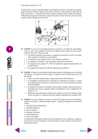 IMPRIMIR
Voltar
GABARITO
Avançar
7
BIOLOGIA - Classificação dos seres vivos
Texto para as questões 25 e 26
A figura abaixo mostra esquematicamente a quantidade de espécies conhecidas nos grandes
grupos de animais, plantas, fungos, protozoários e bactérias. Cada organismo representa um
grupo taxonômico, e o tamanho do mesmo na figura é proporcional ao número de espécies
conhecidas nesse grupo. Por exemplo, o número de insetos é muito maior que o de aves, como
se pode ver pelo tamanho desses animais.
25. UnB-DF Os seres vivos interagem de diversas maneiras e em diferentes intensidades,
entre si e com o meio abiótico. Coma base na figura do texto, julgue os itens a seguir,
usando C para certo e E para errado.
( ) Os animais do grupo a que pertence o organismo I apresentam vida livre em ambi-
entes aquáticos e terrestres, ou são parasitas.
( ) Os organismos dos grupos II, III e IV são animais unicelulares.
( ) Os organismos do grupo V são importantes dispersores de sementes.
( ) Os organismos dos grupos VI e VIII são importantes agentes decompositores de
animais mortos.
( ) Os organismos do grupo VII não têm representantes aquáticos.
26. UnB-DF A figura do texto também ilustra alguns aspectos relacionados com a evolução
das espécies. A respeito desse tema, julgue os seguintes itens, usando C para certo e E
para errado.
( ) Todos os animais representados na figura pertencem a filos diferentes.
( ) A camuflagem, freqüentemente encontrada nos organismos do grupo V, evoluiu
por seleção natural e funciona, na maioria das vezes, como mecanismo de defesa
contra predadores.
( ) Dos grupos de animais invertebrados representados na figura, aqueles que mais se
aproximam dos peixes, segundo critérios embriológicos, são os organismos dos
grupos V e VI.
( ) Mecanismos que dificultam a perda de água explicam a maior diversidade de orga-
nismos do grupo V no ambiente terrestre, quando comparados aos do grupo VIII.
27. UFR-RJ Um jovem biólogo, iniciante no estudo da Zoologia, possui seis exemplares
distintos de animais – conforme listagem abaixo – que precisa agrupar da maneira mais
correta.
1. estrela-do-mar (Equinoderma)
2. mexilhão (Molusco)
3. peixe (Cordado)
4. poliqueto (Anelídeo)
5. tênia (Platelminto)
6. inseto (Artrópode)
Considerando as principais características que apresentam esses organismos, agrupe-os
da forma mais correta, utilizando o critério da origem evolutiva da boca e da ausência ou
presença de celoma.
 