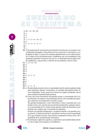 BIOLOGIA - Energia no ecossistema
IMPRIMIR
Voltar Avançar
1
G
A
B
A
R
IT
O
1. 08 + 16 + 64 = 88
2. a
3. d
4. e
5. 1 + 2 + 4 + 8 + 16 = 31
6. b
7. F – V – V – F – V – F
8. c
9. c
10. A decomposição de excrementos gera nutrientes minerais que, em conjunto com
a temperatura adequada e fornecimento de luz, promovem o crescimento e a re-
produção de algas. O sucesso da estratégia adotada baseou-se na cadeia alimen-
tar. As algas servem de alimento para o zooplâncton, que, em conseqüência, têm
produção aumentada. Os alevinos, por sua vez, se alimentam tanto de algas como
de zooplâncton, o que justifica o aumento da sua produção a baixos custos.
11. 2 + 4 + 16 = 22
12. d
13. d
14. d
15. b
16. a
17. C – C – C – C
18. d
19. a
20. d
21. a
22. C – C – C – E
23. a) Produtividade primária refere-se à quantidade total de matéria orgânica fixada
pelos produtores durante a fotossíntese. A atividade fotossintética libera O2
como subproduto. Assim, através do volume do oxigênio produzido, tem-se
uma avaliação da produtividade primária.
b) Como não ocorre fotossíntese nas garrafas escuras, a concentração de O2
ne-
las diminuirá, em relação a uma quantidade inicial, como resultado da respira-
ção celular dos microorganismos contidos na água.
Nas garrafas transparentes, ocorre fotossíntese. Assim, assumindo que a res-
piração ocorre com a mesma taxa nas garrafas transparentes, qualquer aumen-
to na concentração de O2
contido nessas garrafas resulta da fotossíntese, pro-
duzindo mais oxigênio que o consumido na respiração.
Portanto, nas garrafas transparentes, o oxigênio aumenta, e nas garrafas escu-
ras diminui.A adição do total de O2
que diminui no frasco escuro à quantidade
de O2
que aumenta no frasco claro cancela a respiração no frasco claro e dá a
quantidade de O2
produzido pela fotossíntese.
c) Os principais organismos aquáticos, responsáveis pela produtividade primá-
ria, são as algas microscópicas, ou fitoplâncton.
E NE R G IA N O
E C O S S IS T E M A
B IO L O GIA
 