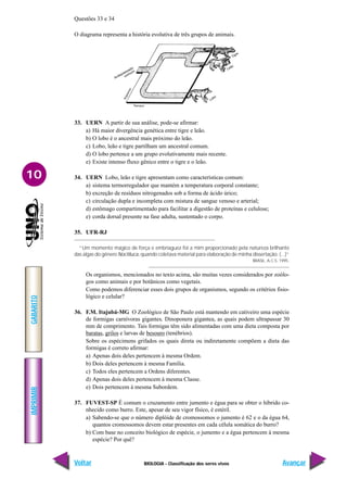 IMPRIMIR
Voltar
GABARITO
Avançar
10
BIOLOGIA - Classificação dos seres vivos
Questões 33 e 34
O diagrama representa a história evolutiva de três grupos de animais.
33. UERN A partir de sua análise, pode-se afirmar:
a) Há maior divergência genética entre tigre e leão.
b) O lobo é o ancestral mais próximo do leão.
c) Lobo, leão e tigre partilham um ancestral comum.
d) O lobo pertence a um grupo evolutivamente mais recente.
e) Existe intenso fluxo gênico entre o tigre e o leão.
34. UERN Lobo, leão e tigre apresentam como características comum:
a) sistema termorregulador que mantém a temperatura corporal constante;
b) excreção de resíduos nitrogenados sob a forma de ácido úrico;
c) circulação dupla e incompleta com mistura de sangue venoso e arterial;
d) estômago compartimentado para facilitar a digestão de proteínas e celulose;
e) corda dorsal presente na fase adulta, sustentado o corpo.
35. UFR-RJ
“Um momento mágico de força e embriaguez foi a mim proporcionado pela natureza brilhante
das algas do gênero Noctiluca, quando coletava material para elaboração de minha dissertação. (...)”
BRASIL, A.C.S. 1995.
Os organismos, mencionados no texto acima, são muitas vezes considerados por zoólo-
gos como animais e por botânicos como vegetais.
Como podemos diferenciar esses dois grupos de organismos, segundo os critérios fisio-
lógico e celular?
36. F.M. Itajubá-MG O Zoológico de São Paulo está mantendo em cativeiro uma espécie
de formigas carnívoras gigantes, Dinoponera gigantea, as quais podem ultrapassar 30
mm de comprimento. Tais formigas têm sido alimentadas com uma dieta composta por
baratas, grilos e larvas de besouro (tenébrios).
Sobre os espécimens grifados os quais direta ou indiretamente compõem a dieta das
formigas é correto afirmar:
a) Apenas dois deles pertencem à mesma Ordem.
b) Dois deles pertencem à mesma Família.
c) Todos eles pertencem a Ordens diferentes.
d) Apenas dois deles pertencem à mesma Classe.
e) Dois pertencem à mesma Subordem.
37. FUVEST-SP É comum o cruzamento entre jumento e égua para se obter o híbrido co-
nhecido como burro. Este, apesar de seu vigor físico, é estéril.
a) Sabendo-se que o número diplóide de cromossomos o jumento é 62 e o da égua 64,
quantos cromossomos devem estar presentes em cada célula somática do burro?
b) Com base no conceito biológico de espécie, o jumento e a égua pertencem à mesma
espécie? Por quê?
 