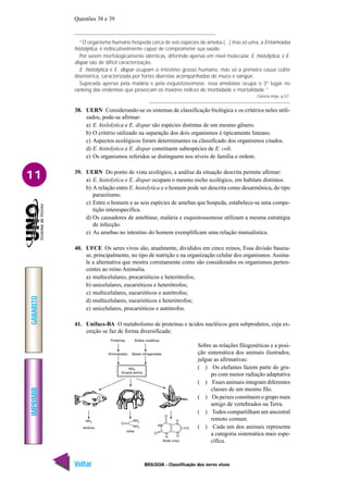 IMPRIMIR
Voltar
GABARITO
Avançar
11
BIOLOGIA - Classificação dos seres vivos
Questões 38 e 39
“O organismo humano hospeda cerca de seis espécies de ameba (...) mas só uma, a Entamoeba
histolytica, é indiscutivelmente capaz de comprometer sua saúde.
Por serem morfologicamente idênticas, diferindo apenas em nível molecular. E. histolytica, e E.
dispar são de difícil caracterização.
E. histolytica e E. dispar ocupam o intestino grosso humano, mas só a primeira causa colite
disentérica, caracterizada por fortes diarréias acompanhadas de muco e sangue.
Superada apenas pela malária e pela esquistossomose, essa amebíase ocupa o 3° lugar no
ranking das endemias que provocam os maiores índices de morbidade e mortalidade.”
Ciência Hoje, p.57.
38. UERN Considerando-se os sistemas de classificação biológica e os critérios neles utili-
zados, pode-se afirmar:
a) E. hislolytica e E. dispar são espécies distintas de um mesmo gênero.
b) O critério utilizado na separação dos dois organismos é tipicamente lineano.
c) Aspectos ecológicos foram determinantes na classificado dos organismos citados.
d) E. histolytica e E. dispar constituem subespécies de E. coli.
e) Os organismos referidos se distinguem nos níveis de família e ordem.
39. UERN Do ponto de vista ecológico, a análise da situação descrita permite afirmar:
a) E. histolytica e E. dispar ocupam o mesmo nicho ecológico, em habitats distintos.
b) A relação entre E. histolytica e o homem pode ser descrita como desarmônica, do tipo
parasitismo.
c) Entre o homem e as seis espécies de amebas que hospeda, estabelece-se uma compe-
tição interespecífica.
d) Os causadores de amebíase, malária e esquistossomose utilizam a mesma estratégia
de infecção.
e) As amebas no intestino do homem exemplificam uma relação mutualística.
40. UFCE Os seres vivos são, atualmente, divididos em cinco reinos, Essa divisão baseia-
se, principalmente, no tipo de nutrição e na organização celular dos organismos. Assina-
le a alternativa que mostra corretamente como são considerados os organismos perten-
centes ao reino Animalia.
a) multicelulares, procarióticos e heterótrofos;
b) unicelulares, eucarióticos e heterótrofos;
c) multicelulares, eucarióticos e autótrofos;
d) multicelulares, eucarióticos e heterótrofos;
e) unicelulares, procarióticos e autótrofos.
41. Unifacs-BA O metabolismo de proteínas e ácidos nucléicos gera subprodutos, cuja ex-
creção se faz de forma diversificada:
Sobre as relações filogenéticas e a posi-
ção sistemática dos animais ilustrados,
julgue as afirmativas:
( ) Os elefantes fazem parte do gru-
po com menor radiação adaptativa
( ) Esses animais integram diferentes
classes de um mesmo filo.
( ) Os peixes constituem o grupo mais
antigo de vertebrados na Terra.
( ) Todos compartilham um ancestral
remoto comum.
( ) Cada um dos animais representa
a categoria sistemática mais espe-
cífica.
 