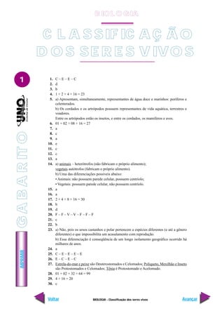 IMPRIMIR
Voltar Avançar
1
BIOLOGIA - Classificação dos seres vivos
C L A S SIF IC A Ç Ã O
D O S SE R E S V IVO S
1. C – E – E – C
2. d
3. b
4. 1 + 2 + 4 + 16 = 23
5. a) Apresentam, simultaneamente, representantes de água doce e marinhos: poríferos e
celenterados.
b) Os cordados e os artrópodos possuem representantes de vida aquática, terrestres e
voadores.
Entre os artrópodos estão os insetos, e entre os cordados, os mamíferos e aves.
6. 01 + 02 + 08 + 16 = 27
7. a
8. c
9. a
10. e
11. c
12. c
13. a
14. a) animais – heterótrofos (não fabricam o próprio alimento);
vegetais autótrofos (fabricam o próprio alimento).
b) Uma das diferenciações possíveis abaixo:
• Animais: não possuem parede celular, possuem centríolo;
• Vegetais: possuem parede celular, não possuem centríolo.
15. a
16. a
17. 2 + 4 + 8 + 16 = 30
18. b
19. d
20. F – F – V – V – F – F – F
21. c
22. b
23. a) Não, pois os ursos castanhos e polar pertencem a espécies diferentes (e até a gênero
diferentes) o que impossibilita um acasalamento com reprodução.
b) Essa diferenciação é conseqüência de um longo isolamento geográfico ocorrido há
milhares de anos.
24. a
25. C – E – E – E – E
26. E – C – E – C
27. Estrela-do-mar e peixe são Deuterostomados e Celomados; Poliqueto, Mexilhão e Inseto
são Protostomados e Celomados; Tênia é Protostomado e Acelomado.
28. 01 + 02 + 32 + 64 = 99
29. 4 + 16 = 20
30. c
B IO L O GIA
G
A
B
A
R
IT
O
 