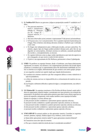 BIOLOGIA - Comunidades e populações
IMPRIMIR
Voltar
GABARITO
Avançar
1
1. U. Católica-GO Observe as gravuras e julgue as proposições usando V verdadeiro ou F
falso.
( ) Nas gravuras anteriores
temos: I –Animal inver-
tebrado; II – Protozoá-
rio; III – Fungo; IV –
Vegetal inferior; V –
Bactérias.
( ) Dos itens observados acima somente o representanteV não possui cariomembrana.
( ) O Trypanosoma cruzi e um protozoário. Ele é o grande responsável pela doença de
Chagas. Para evitarmos esta doença devemos erradicar o barbeiro que é utilizado
como vetor.
( ) Os fungos são indispensáveis para a fabricação de pães, cerveja e penicilina. No
entanto, alguns tipos de fungos podem produzir doenças pois, pelo fato de sua
digestão ser extracorpórea, eliminam enzimas no ambiente, causando putrefação
dos tecidos e, conseqüentemente, as micoses.
( ) Os vegetais inferiores como as algas verdes reproduzem-se por meio de esporos ou
por conjugação, em que ocorre a união de dois núcleos.
( ) O polvo é um representante do filo Mollusca, pertencente à classe Cephalopoda.
2. UFRN Os poríferos ou esponjas formam, desde o Cambriano, uma fauna relativamente
significante; no entanto, sua estrutura e seu comportamento peculiares têm levado alguns
estudiosos a considerar que os representantes desse filo demonstram inabilidade em evo-
luir os sistemas ou os órgãos, diferentemente do que acontece com outros grupos, porque:
a) seu esqueleto constitui um suporte rígido que impede deslocamentos;
b) a ausência de sistemas sensitivos que lhes assegurem defesa os torna vulneráveis à
ação de predadores;
c) a falta de sistema nervoso os impossibilita de se alimentarem de matéria em sus-
pensão;
d) sua fixação a substratos dificulta a captura de algas e, conseqüentemente, sua sobrevi-
vência.
3. U.F. Pelotas-RS As esponjas constituem o Filo Porífera do ReinoAnimal, sendo indiví-
duos de organização corporal simples, considerados um ramo primitivo na evolução dos
metazoários. Os poríferos são usados pelos pintores para obter certos efeitos especiais na
técnica de aquarela; antigamente, eram usados também como esponjas de banho.
Quanto às esponjas, é correto afirmar que:
a) não possuem tecidos verdadeiros e apresentam apenas espículas silicosas;
b) possuem tecidos verdadeiros e podem apresentar espículas calcárias ou silicosas;
c) não possuem tecidos verdadeiros e podem apresentar espículas calcárias ou silicosas;
d) não possuem tecidos verdadeiros e apresentam apenas espículas calcárias;
e) possuem tecidos verdadeiros e apresentam apenas espículas silicosas.
4. UNICAMP-SP Os animais podem ou não apresentar simetria. Considere os seguintes
animais: planária, esponja, medusa (água-viva), minhoca, coral e besouro.
a) Quais deles apresentam simetria radial? E quais apresentam simetria bilateral?
b) Caracterize esses dois tipos de simetria.
c) Por que a simetria radial da estrela-do-mar é considerada secundária?
IN V E R T E B R A D O S
B IO L O GIA
 