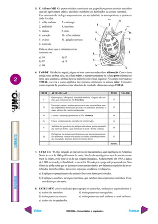 BIOLOGIA - Comunidades e populações
IMPRIMIR
Voltar
GABARITO
Avançar
2
5. U.Alfenas-MG Os protocordados constituem um grupo de pequenos animais marinhos
que não apresentam crânio, encéfalo e também são destituídos de coluna vertebral.
Um estudante de biologia esquematizou, em seu relatório de aulas práticas, o protocor-
dado Ascidia.
1. sifão inalante 7. estômago
2. endóstilo 8. intestino
3. rádula 9. átrio
4. coração 10. sifão exalante
5. ovário 11. gânglio nervoso
6. testículo
Pode-se dizer que o estudante errou
somente em:
a) 10 d) 03
b) 02 e) 11
c) 04
6. UnB-DF Na tabela a seguir, julgue os itens constantes da coluna afirmação. Caso o item
esteja certo, atribua a ele, na coluna valor, o número constante na coluna peso referente ao
item; caso contrário, atribua-lhe esse número com o sinal negativo. No campo reservado ao
TOTAL, escreva a soma algébrica dos números atribuídos na coluna valor. Considere
como resposta da questão o valor absoluto do resultado obtido no campo TOTAL.
ITEM
I
II
III
IV
V
VI
AFIRMAÇÃO
Quero-quero, lobo-guará, tamanduá-bandeira e lagarto são ani-
mais que pertencem ao filo Chordata.
Formigas, cupins e aranhas pertencem a uma mesma classe e es-
tão amplamente distribuídos por todos os ambientes, formando o
maior número de espécies catalogadas.
Lesmas e caramujos pertencem ao filo Mollusca.
Cracas e anêmonas são exemplos de celenterados.
As hidras de água doce são pólipos individuais, porém a maioria
das espécies do filo a que pertencem é séssil e forma colônias.
Os lagartos são animais pecilotérmicos que apresentam respira-
ção pulmonar, coração com quatro cavidades, reprodução sexua-
da, fecundação interna e desenvolvimento direto.
PESO
12
13
14
15
16
17
VALOR
TOTAL
7. UFRJ Em 1912 foi lançado ao mar um navio transatlântico, que naufragou noAtlântico
Norte a cerca de 600 quilômetros da costa. No dia do naufrágio o casco do navio encon-
trava-se limpo, pois tratava-se de sua viagem inaugural. Redescoberto em 1985, a cerca
de 1.000 metros de profundidade, o navio foi filmado por equipes de pesquisadores. Nos
filmes se pode notar que os destroços estavam recobertos por inúmeras espécies de inver-
tebrados marinhos fixos, tais como esponjas, cnidários e poliquetas.
a) Explique o aparecimento de animais fixos nos destroços isolados.
b) Explique a ausência de algas marinhas, que também são organismos marinhos fixos,
nos destroços do navio.
8. FATEC-SP O critério utilizado para agrupar os camarões, moluscos e equinodermos é:
a) todos são marinhos. d) todos possuem exoesqueleto.
b) todos possuem antenas. e) todos possuem canal inalante e canal exalante.
c) todos são invertebrados.
 