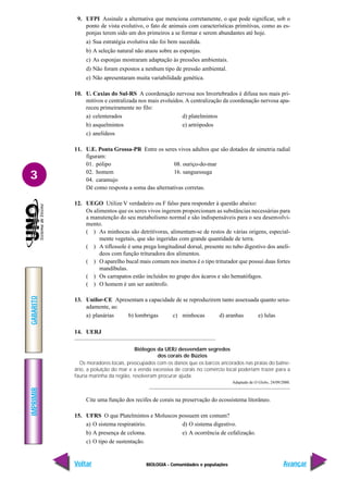 BIOLOGIA - Comunidades e populações
IMPRIMIR
Voltar
GABARITO
Avançar
3
9. UFPI Assinale a alternativa que menciona corretamente, o que pode significar, sob o
ponto de vista evolutivo, o fato de animais com características primitivas, como as es-
ponjas terem sido um dos primeiros a se formar e serem abundantes até hoje.
a) Sua estratégia evolutiva não foi bem sucedida.
b) A seleção natural não atuou sobre as esponjas.
c) As esponjas mostraram adaptação às pressões ambientais.
d) Não foram expostos a nenhum tipo de pressão ambiental.
e) Não apresentaram muita variabilidade genética.
10. U. Caxias do Sul-RS A coordenação nervosa nos Invertebrados é difusa nos mais pri-
mitivos e centralizada nos mais evoluídos. A centralização da coordenação nervosa apa-
receu primeiramente no filo:
a) celenterados d) platelmintos
b) asquelmintos e) artrópodos
c) anelídeos
11. U.E. Ponta Grossa-PR Entre os seres vivos adultos que são dotados de simetria radial
figuram:
01. pólipo 08. ouriço-do-mar
02. homem 16. sanguessuga
04. caramujo
Dê como resposta a soma das alternativas corretas.
12. UEGO Utilize V verdadeiro ou F falso para responder à questão abaixo:
Os alimentos que os seres vivos ingerem proporcionam as substâncias necessárias para
a manutenção do seu metabolismo normal e são indispensáveis para o seu desenvolvi-
mento.
( ) As minhocas são detritívoras, alimentam-se de restos de várias origens, especial-
mente vegetais, que são ingeridas com grande quantidade de terra.
( ) A tiflossole é uma prega longitudinal dorsal, presente no tubo digestivo dos anelí-
deos com função trituradora dos alimentos.
( ) O aparelho bucal mais comum nos insetos é o tipo triturador que possui duas fortes
mandíbulas.
( ) Os carrapatos estão incluídos no grupo dos ácaros e são hematófagos.
( ) O homem é um ser autótrofo.
13. Unifor-CE Apresentam a capacidade de se reproduzirem tanto assexuada quanto sexu-
adamente, as:
a) planárias b) lombrigas c) minhocas d) aranhas e) lulas
14. UERJ
Biólogos da UERJ desvendam segredos
dos corais de Búzios
Os moradores locais, preocupados com os danos que os barcos ancorados nas praias do balne-
ário, a poluição do mar e a venda excessiva de corais no comércio local poderiam trazer para a
fauna marinha da região, resolveram procurar ajuda.
Adaptado de O Globo, 24/09/2000.
Cite uma função dos recifes de corais na preservação do ecossistema litorâneo.
15. UFRS O que Platelmintos e Moluscos possuem em comum?
a) O sistema respiratório. d) O sistema digestivo.
b) A presença de celoma. e) A ocorrência de cefalização.
c) O tipo de sustentação.
 