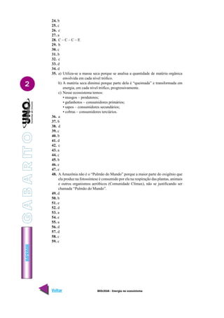 BIOLOGIA - Energia no ecossistema
IMPRIMIR
Voltar Avançar
2
24. b
25. c
26. c
27. a
28. C – C – C – E
29. b
30. c
31. b
32. c
33. d
34. d
35. a) Utiliza-se a massa seca porque se analisa a quantidade de matéria orgânica
envolvida em cada nível trófico.
b) A matéria seca diminui porque parte dela é “queimada” e transformada em
energia, em cada nível trófico, progressivamente.
c) Nesse ecossistema temos:
• musgos – produtores;
• gafanhotos – consumidores primários;
• sapos – consumidores secundários;
• cobras – consumidores terciários.
36. a
37. b
38. d
39. c
40. b
41. d
42. c
43. a
44. c
45. b
46. e
47. e
48. A Amazônia não é o “Pulmão do Mundo” porque a maior parte do oxigênio que
ela produz na fotossíntese é consumido por ela na respiração das plantas, animais
e outros organismos aeróbicos (Comunidade Clímax), não se justificando ser
chamada “Pulmão do Mundo”.
49. d
50. b
51. e
52. d
53. a
54. e
55. a
56. d
57. d
58. c
59. c
G
A
B
A
R
IT
O
 