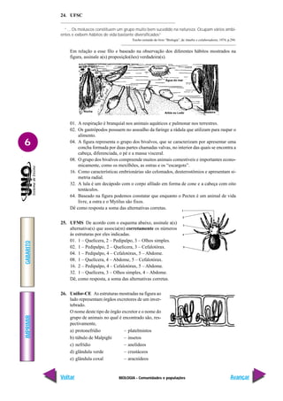 BIOLOGIA - Comunidades e populações
IMPRIMIR
Voltar
GABARITO
Avançar
6
24. UFSC
“... Os moluscos constituem um grupo muito bem sucedido na natureza. Ocupam vários ambi-
entes e exibem hábitos de vida bastante diversificados”
Trecho extraído do livro “Biologia”, de Amabis e colaboradores, 1974, p.294.
Em relação a esse filo e baseado na observação dos diferentes hábitos mostrados na
figura, assinale a(s) proposição(ões) verdadeira(s).
01. A respiração é branquial nos animais aquáticos e pulmonar nos terrestres.
02. Os gastrópodos possuem no assoalho da faringe a rádula que utilizam para raspar o
alimento.
04. A figura representa o grupo dos bivalvos, que se caracterizam por apresentar uma
concha formada por duas partes chamadas valvas, no interior das quais se encontra a
cabeça, diferenciada, o pé e a massa visceral.
08. O grupo dos bivalvos compreende muitos animais comestíveis e importantes econo-
micamente, como os mexilhões, as ostras e os “escargots”.
16. Como características embrionárias são celomados, deuterostômios e apresentam si-
metria radial.
32. A lula é um decápodo com o corpo afilado em forma de cone e a cabeça com oito
tentáculos.
64. Baseado na figura podemos constatar que enquanto o Pecten é um animal de vida
livre, a ostra e o Mytilus são fixos.
Dê como resposta a soma das alternativas corretas.
25. UFMS De acordo com o esquema abaixo, assinale a(s)
alternativa(s) que associa(m) corretamente os números
às estruturas por eles indicadas.
01. 1 – Quelícera, 2 – Pedipalpo, 3 – Olhos simples.
02. 1 – Pedipalpo, 2 – Quelícera, 3 – Cefalotórax.
04. 1 – Pedipalpo, 4 – Cefalotórax, 5 – Abdome.
08. 1 – Quelícera, 4 – Abdome, 5 – Cefalotórax.
16. 2 – Pedipalpo, 4 – Cefalotórax, 5 – Abdome.
32. 1 – Quelícera, 3 – Olhos simples, 4 – Abdome.
Dê, como resposta, a soma das alternativas corretas.
26. Unifor-CE As estruturas mostradas na figura ao
lado representam órgãos excretores de um inver-
tebrado.
O nome deste tipo de órgão excretor e o nome do
grupo de animais no qual é encontrado são, res-
pectivamente,
a) protonefrídio – platelmintos
b) túbulo de Malpighi – insetos
c) nefrídio – anelídeos
d) glândula verde – crustáceos
e) glândula coxal – aracnídeos
Pecten
Água do mar
Arbia ou Lodo
Ostrea
Rocha Madeira
Mytilus
 