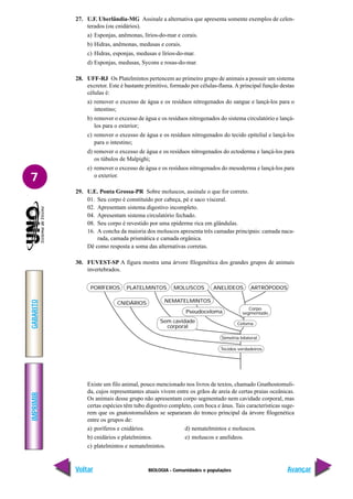 BIOLOGIA - Comunidades e populações
IMPRIMIR
Voltar
GABARITO
Avançar
7
27. U.F. Uberlândia-MG Assinale a alternativa que apresenta somente exemplos de celen-
terados (ou cnidários).
a) Esponjas, anêmonas, lírios-do-mar e corais.
b) Hidras, anêmonas, medusas e corais.
c) Hidras, esponjas, medusas e lírios-do-mar.
d) Esponjas, medusas, Sycons e rosas-do-mar.
28. UFF-RJ Os Platelmintos pertencem ao primeiro grupo de animais a possuir um sistema
excretor. Este é bastante primitivo, formado por células-flama. A principal função destas
células é:
a) remover o excesso de água e os resíduos nitrogenados do sangue e lançá-los para o
intestino;
b) remover o excesso de água e os resíduos nitrogenados do sistema circulatório e lançá-
los para o exterior;
c) remover o excesso de água e os resíduos nitrogenados do tecido epitelial e lançá-los
para o intestino;
d) remover o excesso de água e os resíduos nitrogenados do ectoderma e lançá-los para
os túbulos de Malpighi;
e) remover o excesso de água e os resíduos nitrogenados do mesoderma e lançá-los para
o exterior.
29. U.E. Ponta Grossa-PR Sobre moluscos, assinale o que for correto.
01. Seu corpo é constituído por cabeça, pé e saco visceral.
02. Apresentam sistema digestivo incompleto.
04. Apresentam sistema circulatório fechado.
08. Seu corpo é revestido por uma epiderme rica em glândulas.
16. A concha da maioria dos moluscos apresenta três camadas principais: camada naca-
rada, camada prismática e camada orgânica.
Dê como resposta a soma das alternativas corretas.
30. FUVEST-SP A figura mostra uma árvore filogenética dos grandes grupos de animais
invertebrados.
Existe um filo animal, pouco mencionado nos livros de textos, chamado Gnathostomuli-
da, cujos representantes atuais vivem entre os grãos de areia de certas praias oceânicas.
Os animais desse grupo não apresentam corpo segmentado nem cavidade corporal, mas
certas espécies têm tubo digestivo completo, com boca e ânus. Tais características suge-
rem que os gnatostomulídeos se separaram do tronco principal da árvore filogenética
entre os grupos de:
a) poríferos e cnidários. d) nematelmintos e moluscos.
b) cnidários e platelmintos. e) moluscos e anelídeos.
c) platelmintos e nematelmintos.
PORÍFEROS PLATELMINTOS MOLUSCOS ANELÍDEOS ARTRÓPODOS
CNIDÁRIOS NEMATELMINTOS
Sem cavidade
corporal
Pseudoceloma
Corpo
segmentado
Celoma
Simetria bilateral
Tecidos verdadeiros
 