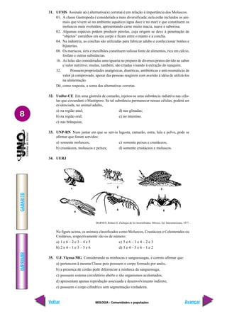 BIOLOGIA - Comunidades e populações
IMPRIMIR
Voltar
GABARITO
Avançar
8
31. UFMS Assinale a(s) alternativa(s) correta(s) em relação à importância dos Moluscos.
01. A classe Gastropoda é considerada a mais diversificada; nela estão incluídos os ani-
mais que vivem só no ambiente aquático (água doce e no mar) e que constituem os
moluscos mais evoluídos, apresentando carne muito macia, suave e saborosa.
02. Algumas espécies podem produzir pérolas, cuja origem se deve à penetração de
“objetos” estranhos em seu corpo e ficam entre o manto e a concha.
04. Na indústria, as conchas são utilizadas para fabricar adubo e confeccionar botões e
bijuterias.
08. Os mariscos, siris e mexilhões constituem valiosa fonte de alimentos, rica em cálcio,
fosfato e outras substâncias.
16. As lulas são consideradas uma iguaria no preparo de diversos pratos devido ao sabor
e valor nutritivo; muitas, também, são criadas visando à extração do nanquim.
32. Possuem propriedades analgésicas, diuréticas, antibióticas e anti-reumáticas de
valor já comprovado, apesar das pessoas reagirem com aversão à idéia de utilizá-los
na alimentação.
Dê, como resposta, a soma das alternativas corretas.
32. Unifor-CE Em uma gástrula de camarão, injetou-se uma substância radiativa nas célu-
las que circundam o blastóporo. Se tal substância permanecer nessas células, poderá ser
evidenciada, no animal adulto,
a) na região anal; d) nas gônadas;
b) na região oral; e) no intestino.
c) nas brânquias;
33. UNP-RN Num jantar em que se serviu lagosta, camarão, ostra, lula e polvo, pode se
afirmar que foram servidos:
a) somente moluscos; c) somente peixes e crustáceos;
b) crustáceos, moluscos e peixes; d) somente crustáceos e moluscos.
34. UERJ
BARNES, Robert D. Zoologia de los invertebrados. México, Ed. Interamericana, 1977.
Na figura acima, os animais classificados como Moluscos, Crustáceos e Celenterados ou
Cnidários, respectivamente são os de número:
a) 1 e 6 – 2 e 3 – 4 e 5 c) 5 e 6 – 1 e 4 – 2 e 3
b) 2 e 4 – 1 e 3 – 5 e 6 d) 3 e 4 – 5 e 6 – 1 e 2
35. U.F. Viçosa-MG Considerando as minhocas e sanguessugas, é correto afirmar que:
a) pertencem à mesma Classe pois possuem o corpo formado por anéis;
b) a presença de cerdas pode diferenciar a minhoca da sanguessuga;
c) possuem sistema circulatório aberto e são organismos acelomados;
d) apresentam apenas reprodução assexuada e desenvolvimento indireto;
e) possuem o corpo cilíndrico sem segmentação verdadeira.
1
2
3
4
5 6
 