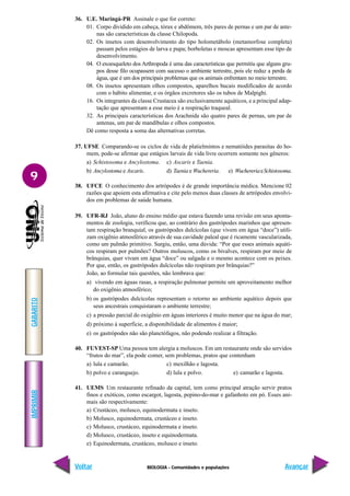 BIOLOGIA - Comunidades e populações
IMPRIMIR
Voltar
GABARITO
Avançar
9
36. U.E. Maringá-PR Assinale o que for correto:
01. Corpo dividido em cabeça, tórax e abdômem, três pares de pernas e um par de ante-
nas são características da classe Chilopoda.
02. Os insetos com desenvolvimento do tipo holometábolo (metamorfose completa)
passam pelos estágios de larva e pupa; borboletas e moscas apresentam esse tipo de
desenvolvimento.
04. O exoesqueleto dos Arthropoda é uma das características que permitiu que alguns gru-
pos desse filo ocupassem com sucesso o ambiente terrestre, pois ele reduz a perda de
água, que é um dos principais problemas que os animais enfrentam no meio terrestre.
08. Os insetos apresentam olhos compostos, aparelhos bucais modificados de acordo
com o hábito alimentar, e os órgãos excretores são os tubos de Malpighi.
16. Os integrantes da classe Crustacea são exclusivamente aquáticos, e a principal adap-
tação que apresentam a esse meio é a respiração traqueal.
32. As principais características dos Arachnida são quatro pares de pernas, um par de
antenas, um par de mandíbulas e olhos compostos.
Dê como resposta a soma das alternativas corretas.
37. UFSE Comparando-se os ciclos de vida de platielmintos e nematóides parasitas do ho-
mem, pode-se afirmar que estágios larvais de vida livre ocorrem somente nos gêneros:
a) Schistosoma e Ancylostoma. c) Ascaris e Taenia.
b) Ancylostoma e Ascaris. d) Taenia e Wuchereria. e) WuchereriaeSchistosoma.
38. UFCE O conhecimento dos artrópodes é de grande importância médica. Mencione 02
razões que apoiem esta afirmativa e cite pelo menos duas classes de artrópodes envolvi-
dos em problemas de saúde humana.
39. UFR-RJ João, aluno do ensino médio que estava fazendo uma revisão em seus aponta-
mentos de zoologia, verificou que, ao contrário dos gastrópodes marinhos que apresen-
tam respiração branquial, os gastrópodes dulcícolas (que vivem em água “doce”) utili-
zam oxigênio atmosférico através de sua cavidade paleal que é ricamente vascularizada,
como um pulmão primitivo. Surgiu, então, uma dúvida: “Por que esses animais aquáti-
cos respiram por pulmões? Outros moluscos, como os bivalves, respiram por meio de
brânquias, quer vivam em água “doce” ou salgada e o mesmo acontece com os peixes.
Por que, então, os gastrópodes dulcícolas não respiram por brânquias?”
João, ao formular tais questões, não lembrava que:
a) vivendo em águas rasas, a respiração pulmonar permite um aproveitamento melhor
do oxigênio atmosférico;
b) os gastrópodes dulcícolas representam o retorno ao ambiente aquático depois que
seus ancestrais conquistaram o ambiente terrestre;
c) a pressão parcial do oxigênio em águas interiores é muito menor que na água do mar;
d) próximo à superfície, a disponibilidade de alimentos é maior;
e) os gastrópodes não são planctófagos, não podendo realizar a filtração.
40. FUVEST-SP Uma pessoa tem alergia a moluscos. Em um restaurante onde são servidos
“frutos do mar”, ela pode comer, sem problemas, pratos que contenham
a) lula e camarão. c) mexilhão e lagosta.
b) polvo e caranguejo. d) lula e polvo. e) camarão e lagosta.
41. UEMS Um restaurante refinado da capital, tem como principal atração servir pratos
finos e exóticos, como escargot, lagosta, pepino-do-mar e gafanhoto em pó. Esses ani-
mais são respectivamente:
a) Crustáceo, molusco, equinodermata e inseto.
b) Molusco, equinodermata, crustáceo e inseto.
c) Molusco, crustáceo, equinodermata e inseto.
d) Molusco, crustáceo, inseto e equinodermata.
e) Equinodermata, crustáceo, molusco e inseto.
 