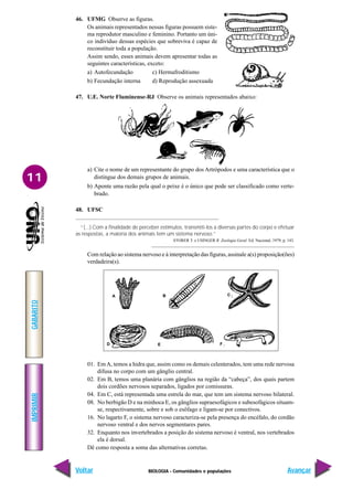 BIOLOGIA - Comunidades e populações
IMPRIMIR
Voltar
GABARITO
Avançar
11
46. UFMG Observe as figuras.
Os animais representados nessas figuras possuem siste-
ma reprodutor masculino e feminino. Portanto um úni-
co indivíduo dessas espécies que sobreviva é capaz de
reconstituir toda a população.
Assim sendo, esses animais devem apresentar todas as
seguintes características, exceto:
a) Autofecundação c) Hermafroditismo
b) Fecundação interna d) Reprodução assexuada
47. U.E. Norte Fluminense-RJ Observe os animais representados abaixo:
a) Cite o nome de um representante do grupo dos Artrópodos e uma característica que o
distingue dos demais grupos de animais.
b) Aponte uma razão pela qual o peixe é o único que pode ser classificado como verte-
brado.
48. UFSC
“(...) Com a finalidade de perceber estímulos, transmiti-los a diversas partes do corpo e efetuar
as respostas, a maioria dos animais tem um sistema nervoso.”
STORER T. e USINGER R. Zoologia Geral. Ed. Nacional, 1979, p. 143.
Com relação ao sistema nervoso e à interpretação das figuras, assinale a(s) proposição(ões)
verdadeira(s).
01. Em A, temos a hidra que, assim como os demais celenterados, tem uma rede nervosa
difusa no corpo com um gânglio central.
02. Em B, temos uma planária com gânglios na região da “cabeça”, dos quais partem
dois cordões nervosos separados, ligados por comissuras.
04. Em C, está representada uma estrela do mar, que tem um sistema nervoso bilateral.
08. No berbigão D e na minhoca E, os gânglios supraesofágicos e subesofágicos situam-
se, respectivamente, sobre e sob o esôfago e ligam-se por conectivos.
16. No lagarto F, o sistema nervoso caracteriza-se pela presença do encéfalo, do cordão
nervoso ventral e dos nervos segmentares pares.
32. Enquanto nos invertebrados a posição do sistema nervoso é ventral, nos vertebrados
ela é dorsal.
Dê como resposta a soma das alternativas corretas.
A B C
D E F
 