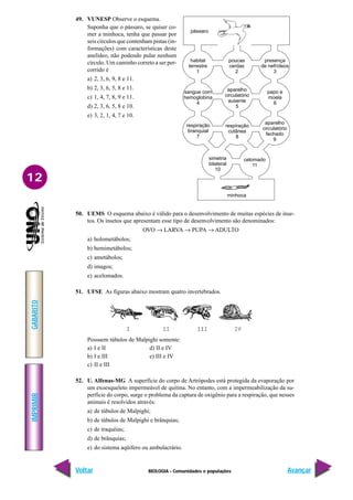 BIOLOGIA - Comunidades e populações
IMPRIMIR
Voltar
GABARITO
Avançar
12
49. VUNESP Observe o esquema.
Suponha que o pássaro, se quiser co-
mer a minhoca, tenha que passar por
seis círculos que contenham pistas (in-
formações) com características deste
anelídeo, não podendo pular nenhum
círculo. Um caminho correto a ser per-
corrido é
a) 2, 3, 6, 9, 8 e 11.
b) 2, 3, 6, 5, 8 e 11.
c) 1, 4, 7, 8, 9 e 11.
d) 2, 3, 6, 5, 8 e 10.
e) 3, 2, 1, 4, 7 e 10.
50. UEMS O esquema abaixo é válido para o desenvolvimento de muitas espécies de inse-
tos. Os insetos que apresentam esse tipo de desenvolvimento são denominados:
OVO → LARVA → PUPA → ADULTO
a) holometábolos;
b) hemimetábolos;
c) ametábolos;
d) imagos;
e) acelomados.
51. UFSE As figuras abaixo mostram quatro invertebrados.
Possuem túbulos de Malpighi somente:
a) I e II d) II e IV
b) I e III e) III e IV
c) II e III
52. U. Alfenas-MG A superfície do corpo de Artrópodes está protegida da evaporação por
um exoesqueleto impermeável de quitina. No entanto, com a impermeabilização da su-
perfície do corpo, surge o problema da captura de oxigênio para a respiração, que nesses
animais é resolvidos através:
a) de túbulos de Malpighi;
b) de túbulos de Malpighi e brânquias;
c) de traquéias;
d) de brânquias;
e) do sistema aqüífero ou ambulacrário.
pássaro
habitat
terrestre
1
poucas
cerdas
2
presença
de nefrídeos
3
sangue com
hemoglobina
4
aparelho
circulatório
ausente
5
papo e
moela
6
respiração
branquial
7
respiração
cutânea
8
aparelho
circulatório
fechado
9
simetria
bilateral
10
celomado
11
minhoca
 