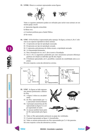BIOLOGIA - Comunidades e populações
IMPRIMIR
Voltar
GABARITO
Avançar
13
53. UFMG Observe os animais representados nestas figuras:
Todos os seguintes parâmetros podem ser utilizados para incluir esses animais em um
mesmo grupo, exceto:
a) Apresentar digestão extracelular.
b) Botar ovos.
c) Constituir problema para a Saúde Pública.
d) Ser inseto.
54. UFSC O Filo Porífera é representado pelas esponjas. Na figura, as letras A, B e C refe-
rem-se aos aspectos reprodutivos destes animais.
01. A representa um tipo de reprodução assexuada.
02. B representa um tipo de reprodução sexuada.
04. C representa, pela presença de células sexuais, a reprodução asexuada.
08. A é denominado brotamento.
16. Para a formação do ovo, em C, deve ocorrer a fecundação.
32. Em A e B, os organismos produzidos por estes mecanismos possuem diferenças
genéticas em relação ao indivíduo que lhe deu origem.
64. O fenômeno apresentado, em C, possibilita o aumento da variabilidade entre as es-
ponjas.
Dê como resposta a soma das alternativas corretas.
55. UFSC As figuras ao lado represen-
tam animais pertencentes a diferen-
tes filos.
01. A figura 1 refere-se a um platel-
minto.
02. Os filos, representados por 1 e
2, apresentam simetria bilateral.
04. A principal característica do filo
representado na figura 3 é o cor-
po segmentado em anéis.
08. As moscas também fazem parte
do filo representado pela figura
4.
16. Todos os filos apresentados pertencem ao grupo dos vertebrados.
32. O animal representado na figura 3 é hermafrodita.
64. Todos os animais pertencentes aos filos representados por 2 e 4 são parasitas.
Dê como resposta a soma das alternativas corretas.
A B C
 