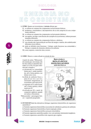 BIOLOGIA - Energia no ecossistema
IMPRIMIR
Voltar
GABARITO
Avançar
1
B IO L O GIA
E NE R G IA N O
E C O S S IS T E M A
1. UFMS Quanto aos ecossistemas, é correto afirmar que;
01. se referem ao conjunto dos componentes exclusivamente bióticos;
02. produtores, consumidores e decompositores são as três categorias de seus compo-
nentes abióticos;
04. se referem ao conjunto dos componentes exclusivamente abióticos;
08. um aquário, um lago e uma floresta são exemplos de ecossistemas, embora possuam
tamanhos diferentes;
16. se referem ao conjunto dos componentes bióticos e abióticos;
32. sua extensão não é percorrida por um fluxo de energia e matéria, não estabelecendo
diferentes níveis tróficos;
64. pode ser definido como biocenose + biótopo, sendo biocenose sua comunidade e
biótopo o conjunto de elementos abióticos do ambiente.
Dê, como resposta, a soma dos itens corretos.
2. UFRN Observe o cartaz afixado na entrada da área.
A partir do cartaz, *Ribossomil-
do comenta que, sem energia, não
há vida. Utiliza os elementos ilus-
trados (I, II, III e IV) para infor-
mar que a energia é:
a) introduzida na comunidade
biótica por I, sendo transferi-
da, sob a forma química, aos
demais seres vivos;
b) obtida do ambiente físico e
passa de ser vivo a ser vivo,
retornando integralmente ao
ecossistema, pela ação de III;
c) originada em II, sendo fixada,
sob a forma química, direta-
mente por IV;
d) utilizada por III, a partir de
compostos orgânicos, quando
ele realiza a fotossíntese.
*Ribossomildo = personagem fictí-
cio = experiente pesquisador.
3. FUVEST-SP Qual das alternativas distingue organismos heterotróficos de organismos
autotróficos?
a) Somente organismos heterotróficos necessitam de substâncias químicas do ambiente.
b) Somente organismos heterotróficos fazem respiração celular.
c) Somente organismos heterotróficos possuem mitocôndrias.
d) Somente organismos autotróficos podem viver com nutrientes inteiramente inorgânicos.
e) Somente organismos autotróficos não requerem gás oxigênio.
 
