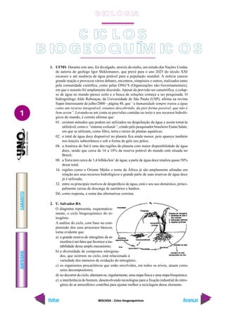 BIOLOGIA - Ciclos biogoequímicos
IMPRIMIR
Voltar
GABARITO
Avançar
1
C IC L O S
B IO GE O Q UÍM IC O S
1. UFMS Durante este ano, foi divulgado, através da mídia, um estudo das Nações Unidas
de autoria do geólogo Igor Shiklomanov, que prevê para o ano 2025 do século XXI
escassez e até ausência de água potável para a população mundial. A notícia causou
grande reação e provocou vários debates, encontros, simpósios e outros, realizados tanto
pela comunidade científica, como pelas ONG’S (Organizações não Governamentais),
em que o assunto foi amplamente discutido. Apesar da previsão ser catastrófica, o colap-
so de água no mundo parece certo e a busca de soluções começa a ser pesquisada. O
hidrogeólogo Aldo Rebouças, da Universidade de São Paulo (USP), afirma na revista
Super Interessante de julho/2000 – página 48, que “a humanidade sempre tratou a água
como um recurso inesgotável; estamos descobrindo, da pior forma possível, que não é
bem assim”. Levando-se em conta as previsões contidas no texto e aos recursos hidroló-
gicos do mundo, é correto afirmar que:
01. existem métodos que podem ser utilizados na despoluição da água e assim torná-la
utilizável, como o “sistema wetlands”, criado pelo pesquisador brasileiro Enéas Salati,
em que se utilizam, como filtro, terra e raízes de plantas aquáticas;
02. o total de água doce disponível no planeta fica ainda menor, pois aparece também
nos lençóis subterrâneos e sob a forma de gelo nos pólos;
04. a América do Sul é uma das regiões do planeta com maior disponibilidade de água
doce, sendo que cerca de 16 a 18% da reserva potável do mundo está situada no
Brasil;
08. a Terra tem cerca de 1,4 bilhão/km3
de água; a parte de água doce totaliza quase 50%
desse total;
16. regiões como o Oriente Médio e norte da África já são amplamente afetadas em
relação aos seus recursos hidrológicos e grande parte de suas reservas de água doce
já é utilizada;
32. entre os principais motivos de desperdício de água, está o seu uso doméstico, princi-
palmente caixas de descarga de sanitários e banhos.
Dê, como resposta, a soma das alternativas corretas.
2. U. Salvador-BA
O diagrama representa, esquematica-
mente, o ciclo biogeoquímico do ni-
trogênio.
A análise do ciclo, com base na com-
preensão dos seus processos básicos,
torna evidente que:
a) a grande reserva de nitrogênio da at-
mosferaéumfatorquefavoreceains-
tabilidade desse amplo mecanismo;
b) a diversidade de compostos nitrogena-
dos, que ocorrem no ciclo, está relacionada à
variedade dos números de oxidação do nitrogênio;
c) os organismos procarióticos que estão envolvidos, em todos os níveis, atuam como
seres decompositores;
d) no decorrer do ciclo, alternam-se, regularmente, uma etapa física e uma etapa bioquímica.
e) a interferência do homem, desenvolvendo tecnologias para a fixação industrial do nitro-
gênio do ar atmosférico contribui para ajustar melhor a reciclagem desse elemento.
B IO L O GIA
 