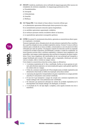 BIOLOGIA - Comunidades e populações
IMPRIMIR
Voltar
GABARITO
Avançar
16
67. FEI-SPA medicina, atualmente, tem se utilizado de sanguessugas para obter sucesso em
reimplantes de estruturas amputadas. As sanguessugas pertencem ao filo:
a) Nemathelminthes
b) Artropoda
c) Echinodermata
d) Annelida
e) Mollusca
68. U.F. Viçosa-MG Com relação às frases abaixo é incorreto afirmar que:
a) os platelmintos apresentam diferenciação ântero-posterior do corpo;
b) os nematelmintos possuem músculos apenas longitudinais;
c) os anelídeos apresentam segmentação verdadeira;
d) os moluscos possuem sistema circulatório aberto ou lacunoso;
e) os equinodermas apresentam exoesqueleto quitinoso.
69. UFPR Um animal X, recentemente descoberto, apresenta as características abaixo quan-
to à respiração e circulação.
X possui respiração aérea, efetuada através de uma estrutura respiratória fina e ramifica-
da, a qual fica alojada em uma cavidade respiratória interna. Existem 5 (cinco) orifícios
externos para a entrada de ar nessa cavidade, comunicando-se com ela através de tubos
reforçados por anéis de quitina. Um pequeno conjunto de músculos auxilia na expansão
e retração da cavidade respiratória, possibilitando a entrada e a saída do ar ambiental. As
trocas gasosas ocorrem entre a estrutura respiratória e inúmeros vasos sangüíneos a ela
associados, cujo sangue contém pigmentos que auxiliam no transporte dos gases respira-
tórios. Esses vasos sangüíneos são ramificações de um vaso principal que transporta o
sangue bombeado pelo coração. Este sangue, após a oxigenação, retorna por um outro
vaso ao coração, onde se mistura ao sangue venoso.
Com relação às características descritas acima, julgue as afirmativas:
( ) A estrutura respiratória de X, fina e ramificada, facilita as trocas gasosas no ani-
mal, pela diminuta espessura a ser atravessada pelos gases e pela grande superfície
de contato entre ar e sangue.
( ) O fato de a estrutura respiratória de X ficar alojada numa cavidade respiratória está
diretamente relacionado ao hábito da respiração aérea desse animal.
( ) A presença de pigmentos transportadores de gases respiratórios no sangue permite
classificar X unicamente como animal vertebrado.
( ) O vaso de X que transporta o sangue do coração até a estrutura respiratória tem
função análoga à das veias pulmonares dos vertebrados.
( ) Os músculos que promovem alteração de volume da cavidade respiratória de X
desempenham uma função análoga à do diafragma, no homem.
( ) A circulação de X é do tipo dupla e completa, como aquela existente nas aves e
mamíferos.
 