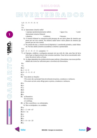 BIOLOGIA - Energia no ecossistema
IMPRIMIR
Voltar Avançar
1
1. F – V – V – V – V – V
2. a
3. c
4. a) Apresentam simetria radial:
• esponjas (predominantemente radial); • água-viva; • coral.
Apresentam simetria bilateral:
• planária; • minhoca; • besouro.
b) A simetria bilateral se caracteriza pela presença de um único plano de simetria que
passa por um eixo central. Na simetria radial temos vários planos de simetria que
passam por um eixo central.
c) Na estrela-do-mar, a simetria larval (bipinária) é considerada primária, sendo bilate-
ral. Na fase adulta (simetria secundária) a simetria é pentarradial.
5. d
6. C – E – C – E – C – E - somatório = 3
7. a) Esponjas, cnidários e poliquetas possuem em seu ciclo de vida, uma fase de larva
móvel que se dispersa através das correntes marinhas. Essas larvas encontrando subs-
tratos favoráveis neles se fixam.
b) As algas dependem da existência da luz para realizar a fotossíntese, mas nessa profun-
didade não existe luz suficiente para a ocorrência de fotossíntese.
8. c
9. c
10. d
11. 1 + 8 = 9
12. V – F – V – V – F
13. a
14. Uma dentre as funções:
• Os corais são a principal fonte de alimento de peixes, crustáceos e moluscos.
• Os corais servem como abrigo para os peixes, crustáceos e moluscos.
15. e
16. e
17. e
18. b
19. b
20. c
21. a) Paramécio.
b) Lisossomo.
c) Lombriga.
22. a) São os poríferos e os celenterados.
b) São os artrópodes e os cordados.
23. a
24. 1 + 2 + 64 = 67
25. 01 + 16
26. c
27. b
28. e
29. 1 + 8 + 16 = 25
30. c
IN V E R T E B R A D O S
B IO L O GIA
G
A
B
A
R
IT
O
 