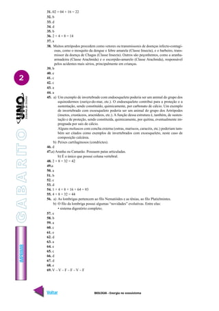BIOLOGIA - Energia no ecossistema
IMPRIMIR
Voltar Avançar
2
31. 02 + 04 + 16 = 22
32. b
33. d
34. d
35. b
36. 2 + 4 + 8 = 14
37. a
38. Muitos artrópodos procedem como vetores ou transmissores de doenças infecto-contagi-
osas, como o mosquito da dengue e febre amarela (Classe Insecta), e o barbeiro, trans-
missor da doença de Chagas (Classe Insecta). Outros são peçonhentos, como a aranha-
armadeira (Classe Arachnida) e o escorpião-amarelo (Classe Arachnida), responsável
pelos acidentes mais sérios, principalmente em crianças.
39. b
40. e
41. c
42. c
43. a
44. a
45. a) Um exemplo de invertebrado com endoesqueleto poderia ser um animal do grupo dos
equinodermos (ouriço-do-mar, etc.). O endoesqueleto contribui para a proteção e a
sustentação, sendo constituído, quimicamente, por carbonato de cálcio. Um exemplo
de invertebrado com exoesqueleto poderia ser um animal do grupo dos Artrópodes
(insetos, crustáceos, aracnídeos, etc.). A função dessa estrutura é, também, de susten-
tação e de proteção, sendo constituída, quimicamente, por quitina, eventualmente im-
pregnada por sais de cálcio.
Alguns moluscos com concha externa (ostras, mariscos, caracóis, etc.) poderiam tam-
bém ser citados como exemplos de invertebrados com exoesqueleto, neste caso de
composição calcárea.
b) Peixes cartilaginosos (condrictes).
46. d
47.a) Aranha ou Camarão. Possuem patas articuladas.
b) É o único que possui coluna vertebral.
48. 2 + 8 + 32 = 42
49.a
50. a
51. b
52. c
53. d
54. 1 + 4 + 8 + 16 + 64 = 93
55. 4 + 8 + 32 = 44
56. a) As lombrigas pertencem ao filo Nematóides e as tênias, ao filo Platielmintes.
b) O filo da lombriga possui algumas “novidades” evolutivas. Entre elas:
• sistema digestório completo;
57. e
58. b
59. a
60. c
61. e
62. d
63. a
64. e
65. c
66. d
67. d
68. e
69. V – V – F – F – V – F
G
A
B
A
R
IT
O
 
