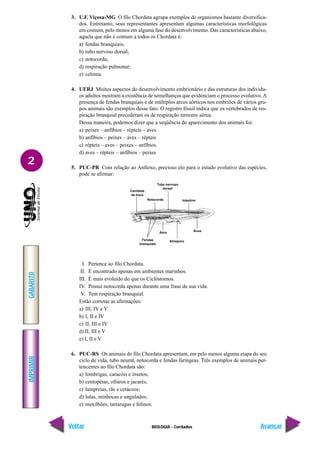 IMPRIMIR
Voltar
GABARITO
Avançar
2
BIOLOGIA - Cordados
3. U.F. Viçosa-MG O filo Chordata agrupa exemplos de organismos bastante diversifica-
dos. Entretanto, seus representantes apresentam algumas características morfológicas
em comum, pelo menos em alguma fase do desenvolvimento. Das características abaixo,
aquela que não é comum a todos os Chordata é:
a) fendas branquiais;
b) tubo nervoso dorsal;
c) notocorda;
d) respiração pulmonar;
e) celoma.
4. UERJ Muitos aspectos do desenvolvimento embrionário e das estruturas dos indivídu-
os adultos mostram a existência de semelhanças que evidenciam o processo evolutivo. A
presença de fendas branquiais e de múltiplos arcos aórticos nos embriões de vários gru-
pos animais são exemplos desse fato. O registro fóssil indica que os vertebrados de res-
piração branquial precederam os de respiração terrestre aérea.
Dessa maneira, podemos dizer que a seqüência do aparecimento dos animais foi:
a) peixes – anfíbios – répteis – aves
b) anfíbios – peixes – aves – répteis
c) répteis – aves – peixes – anfíbios
d) aves – répteis – anfíbios – peixes
5. PUC-PR Com relação ao Anfioxo, precioso elo para o estudo evolutivo das espécies,
pode se afirmar:
Cavidade
da boca
Notocorda
Tubo nervoso
dorsal
Intestino
Fendas
branquiais
Átrio
Atrióporo
Ânus
I. Pertence ao filo Chordata.
II. É encontrado apenas em ambientes marinhos.
III. É mais evoluído do que os Ciclóstomos.
IV. Possui notocorda apenas durante uma frase de sua vida.
V. Tem respiração branquial.
Estão corretas as afirmações:
a) III, IV e V
b) I, II e IV
c) II, III e IV
d) II, III e V
e) I, II e V
6. PUC-RS Os animais do filo Chordata apresentam, em pelo menos alguma etapa do seu
ciclo de vida, tubo neural, notocorda e fendas faríngeas. Três exemplos de animais per-
tencentes ao filo Chordata são:
a) lombrigas, caracóis e insetos;
b) centopéias, ofiúros e jacarés;
c) lampreias, rãs e cetáceos;
d) lulas, minhocas e ungulados;
e) mexilhões, tartarugas e felinos.
 