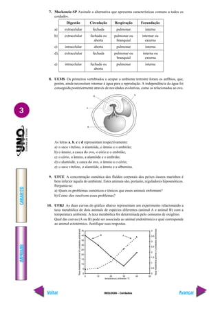 IMPRIMIR
Voltar
GABARITO
Avançar
3
BIOLOGIA - Cordados
7. Mackenzie-SP Assinale a alternativa que apresenta características comuns a todos os
cordados.
Digestão Circulação Respiração Fecundação
a) extracelular fechada pulmonar interna
b) extracelular fechada ou pulmonar ou internar ou
aberta branquial externa
c) intracelular aberta pulmonar interna
d) extracelular fechada pulmonar ou interna ou
branquial externa
e) intracelular fechada ou pulmonar interna
aberta
8. UEMS Os primeiros vertebrados a ocupar o ambiente terrestre foram os anfíbios, que,
porém, ainda necessitam retornar à água para a reprodução. A independência da água foi
conseguida posteriormente através de novidades evolutivas, como as relacionadas ao ovo.
As letras a, b, c e d representam respectivamente:
a) o saco vitelino, o alantóide, o âmnio e o embrião;
b) o âmnio, a casca do ovo, o cório e o embrião;
c) o cório, o âmnio, a alantóide e o embrião;
d) o alantóide, a casca do ovo, o âmnio e o cório;
e) o saco vitelino, o alantóide, a âmnio e a albumina.
9. UFCE A concentração osmótica dos fluídos corporais dos peixes ósseos marinhos é
bem inferior àquela do ambiente. Estes animais são, portanto, reguladores hiposmóticos.
Pergunta-se:
a) Quais os problemas osmóticos e iônicos que esses animais enfrentam?
b) Como eles resolvem esses problemas?
10. UFRJ As duas curvas do gráfico abaixo representam um experimento relacionando a
taxa metabólica de dois animais de espécies diferentes (animal A e animal B) com a
temperatura ambiente. A taxa metabólica foi determinada pelo consumo de oxigênio.
Qual das curvas (A ou B) pode ser associada ao animal endotérmico e qual corresponde
ao animal ectotérmico. Justifique suas respostas.
 