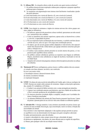 IMPRIMIR
Voltar
GABARITO
Avançar
4
BIOLOGIA - Cordados
11. U. Alfenas-MG As situações abaixo estão de acordo com quais teorias evolutivas?
I. Os anfíbios desenvolveram respiração cutânea para compensar a pequena superfície
pulmonar para a hematose.
II. As mariposas com pigmentação mais intensa eram facilmente visualizadas e preda-
das pelos pássaros.
a) I está relacionada com a teoria de Darwin e II, com a teoria de Lamarck.
b) II está relacionada com a teoria de Darwin e I, com a teoria de Lamarck.
c) I está relacionada com a teoria de Malthus e II, com a teoria de Lamarck.
d) I e II relacionam-se com a teoria de Lamarck.
e) I e II relacionam-se com a teoria de Darwin.
12. UFPR Com relação às estruturas e órgãos do sistema nervoso dos vários grupos ani-
mais, julgue as afirmativas:
( ) Os anfioxos, apesar de não possuírem coluna vertebral, apresentam um tubo neural
oco, característico dos cordados.
( ) Como os mamíferos são animais superiores, apenas neles se desenvolveu o córtex
e, com ele, a capacidade de pensar.
( ) Por ser responsável pela coordenação dos movimentos, o cerebelo está bem desen-
volvido nas aves, uma vez que o vôo exige uma coordenação precisa.
( ) Os répteis, que são um dos grupos melhor adaptados à vida terrestre, têm especial-
mente bem desenvolvida a linha lateral, que agrupa estruturas sensoriais para per-
ceber a vibração do ar.
( ) O otólito é uma estrutura calcária presente no ouvido interno dos peixes, e é res-
ponsável pelo equilíbrio desses animais.
( ) Os anfíbios coletam substâncias químicas ao exporem suas línguas ao ambiente.
Depois, transferem estas substâncias ao órgão de Jacobson, localizado no teto da
cavidade bucal.
( ) Ampolas de Lorenzini são pequenas câmaras eletrorreceptoras presentes na cabeça
dos tubarões.
13. Mackenzie-SP Peixes cartilaginosos, peixes ósseos e anfíbios adultos têm em comum:
a) coração com duas câmaras: um átrio e um ventrículo.
b) ovos com muito vitelo.
c) fecundação externa e desenvolvimento direto.
d) sistema circulatório fechado.
e) respiração branquial.
14. UFMT Os alunos de uma escola da rede pública de Cuiabá, após visita ao zoológico da
UFMT, fizeram um estudo sobre animais ali existentes. Julgue as descrições apresenta-
das, usando (V) verdadeiras e (F) falsas.
( ) O jabuti é um animal de hábito terrestre com o corpo protegido por plastrões.
( ) A garça é um vertebrado amniota, pecilotérmico, que tem o hábito de recolher com
o bico a secreção gordurosa de sua glândula uropigiana.
( ) Os macacos possuem circulação dupla e completa, coração com 4 cavidades dis-
tintas e hemáceas anucleadas.
( ) As odonatas (libélulas) são animais da Classe Insecta, possuem l par de asas, 3 pares
de pernas e passam parte de seu ciclo de vida como náiades no ambiente aquático.
15. U. Salvador-BA A bexiga natatória é uma estrutura encontrada em peixes ósseos que
consiste em uma cavidade cheia de gás, cuja concentração, maior ou menor, é função das
necessidades do animal.
Essa estrutura é uma importante adaptação à vida aquática porque permite ao peixe:
a) equilibrar-se em um determinado nível da água sem gasto energético adicional;
b) nadar, permanentemente, para não afundar;
c) manter a densidade do corpo sempre menor do que a densidade da água;
d) deslocar-se rapidamente, sem danos, de zonas abissais para as regiões da superfície;
e) flutuar, para qualquer valor de sua relação massa/volume.
 