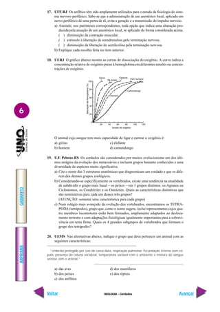 IMPRIMIR
Voltar
GABARITO
Avançar
6
BIOLOGIA - Cordados
17. UFF-RJ Os anfíbios têm sido amplamente utilizados para o estudo da fisiologia do siste-
ma nervoso periférico. Sabe-se que a administração de um anestésico local, aplicado em
nervo periférico de uma perna de rã, evita a geração e a transmissão do impulso nervoso.
a) Assinale, nos parênteses correspondentes, toda opção que indica uma alteração pro-
duzida pela atuação de um anestésico local, se aplicado da forma considerada acima.
( ) diminuição da contração muscular.
( ) estímulo à liberação de noradrenalina pela terminação nervosa.
( ) diminuição da liberação de acetilcolina pela terminação nervosa.
b) Explique cada escolha feita no item anterior.
18. UERJ O gráfico abaixo mostra as curvas de dissociação do oxigênio. A curva indica a
concentração relativa de oxigênio preso à hemoglobina em diferentes tensões ou concen-
trações de oxigênio.
O animal cujo sangue tem mais capacidade de ligar e carrear o oxigênio é:
a) girino c) elefante
b) homem d) camundongo
19. U.F. Pelotas-RS Os cordados são considerados por muitos evolucionistas um dos últi-
mos estágios da evolução dos metazoários e incluem grupos bastante conhecidos e uma
diversidade de espécies muito significativa.
a) Cite o nome das 3 estruturas anatômicas que diagnosticam um cordado e que os dife-
rem dos demais grupos zoológicos.
b) Considerando-se especificamente os vertebrados, existe uma tendência na atualidade
de subdividir o grupo mais basal – os peixes – em 3 grupos distintos: os Agnatos ou
Ciclóstomos, os Condrícties e os Osteícties. Quais as características distintivas que
são nominativas para cada um desses três grupos?
(ATENÇÃO: somente uma característica para cada grupo)
c) Num estágio mais avançado da evolução dos vertebrados, encontramos os TETRA-
PODA (tetrápodos), grupo que, como o nome sugere, inclui representantes cujos qua-
tro membros locomotores estão bem formados, amplamente adaptados ao desloca-
mento terrestre e com adaptações fisiológicas igualmente importantes para a sobrevi-
vência em terra firme. Quais os 4 grandes subgrupos de vertebrados que formam o
grupo dos tetrápodos?
20. UEMS Nas alternativas abaixo, indique o grupo que deva pertencer um animal com as
seguintes características:
“embrião protegido por ovo de casca dura, respiração pulmonar, fecundação interna com có-
pula, presença de coluna vertebral, temperatura variável com o ambiente e mistura do sangue
venoso com o arterial.”
a) das aves d) dos mamíferos
b) dos peixes e) dos répteis
c) dos anfíbios
 