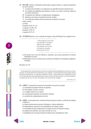 IMPRIMIR
Voltar
GABARITO
Avançar
7
BIOLOGIA - Cordados
21. PUC-PR Analise as afirmações relacionadas a grupos animais e a aspectos específicos
de certos animais:
I. A lanterna-de-aristóteles é um dispositivo do aparelho bucal da estrela-do-mar.
II. Os condutos das glândulas que produzem veneno, nas cobras venenosas, abrem-se
no interior das presas.
III. O esqueleto dos tubarões é completamente cartilaginoso.
IV. Quelíceras são peças do aparelho bucal das aranhas.
V. As conhecidas aranhas-marrons pertencem ao gênero Loxosceles.
Estão corretas:
a) todas;
b) apenas II, III, IV e V;
c) apenas I, II, III e IV;
d) apenas, I, III e V;
e) apenas II, IV e V.
22. VUNESP Maurício, com a intenção de alegrar a aula de Biologia, fez a seguinte trova:
“Cobra-cega não é do mato,
nem Joaninha é carrapato,
golfinho não é tubarão,
mas também vive no mar,
morcego não é gavião,
porém gosta de voar.”
a) De acordo com a trova de Maurício, responda a que classes pertencem os animais
sublinhados no texto.
b) Identifique na trova os animais que constituem exemplos de convergência adaptativa.
Justifique.
Questões 23 e 24
A reprodução dos chamados peixes anuais tem algumas particularidades que merecem ser des-
tacadas. Seu desenvolvimento embrionário, por exemplo, é muito diferente do da grande maioria
dos peixes neotropicais, os chamados ovulíparos. Nestes, o desenvolvimento embrionário ocorre
em um período que varia de algumas horas e poucos dias. Nos peixes anuais, este desenvolvimen-
to pode durar de 40 a 70 dias, coincidindo com o período de estiagem.
Ciência Hoje, p. 53.
23. UERN É característica do processo reprodutivo dos peixes em geral:
a) a produção de pequeno número de gametas;
b) a fecundação cruzada e externa;
c) o cuidado materno com a prole;
d) a eliminação de gametas em momentos distintos;
e) a ausência de comportamento de corte.
24. UERN A associação entre o desenvolvimento de peixes anuais e o período de estiagem
evidencia a:
a) relação estreita entre processos fisiológicos e fatores ambientais;
b) independência do processo de embriogênese em relação à água;
c) necessidade de altas temperaturas nas etapas iniciais do desenvolvimento;
d) exigência de ambientes secos para eclosão dos ovos;
e) dependência de um longo período de latência para a produção de vitelo.
 