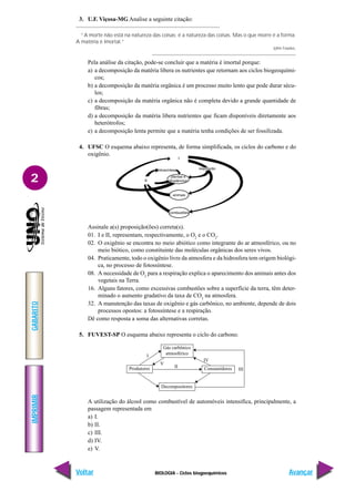 BIOLOGIA - Ciclos biogoequímicos
IMPRIMIR
Voltar
GABARITO
Avançar
2
3. U.F. Viçosa-MG Analise a seguinte citação:
“A morte não está na natureza das coisas; é a natureza das coisas. Mas o que morre é a forma.
A matéria é imortal.”
John Fowles.
Pela análise da citação, pode-se concluir que a matéria é imortal porque:
a) a decomposição da matéria libera os nutrientes que retornam aos ciclos biogeoquími-
cos;
b) a decomposição da matéria orgânica é um processo muito lento que pode durar sécu-
los;
c) a decomposição da matéria orgânica não é completa devido a grande quantidade de
fibras;
d) a decomposição da matéria libera nutrientes que ficam disponíveis diretamente aos
heterótrofos;
e) a decomposição lenta permite que a matéria tenha condições de ser fossilizada.
4. UFSC O esquema abaixo representa, de forma simplificada, os ciclos do carbono e do
oxigênio.
A utilização do álcool como combustível de automóveis intensifica, principalmente, a
passagem representada em
a) I.
b) II.
c) III.
d) IV.
e) V.
Assinale a(s) proposição(ões) correta(s).
01. I e II, representam, respectivamente, o O2
e o CO2
.
02. O oxigênio se encontra no meio abiótico como integrante do ar atmosférico, ou no
meio biótico, como constituinte das moléculas orgânicas dos seres vivos.
04. Praticamente, todo o oxigênio livre da atmosfera e da hidrosfera tem origem biológi-
ca, no processo de fotossíntese.
08. A necessidade de O2
para a respiração explica o aparecimento dos animais antes dos
vegetais na Terra.
16. Alguns fatores, como excessivas combustões sobre a superfície da terra, têm deter-
minado o aumento gradativo da taxa de CO2
na atmosfera.
32. A manutenção das taxas de oxigênio e gás carbônico, no ambiente, depende de dois
processos opostos: a fotossíntese e a respiração.
Dê como resposta a soma das alternativas corretas.
5. FUVEST-SP O esquema abaixo representa o ciclo do carbono.
Decompositores
Produtores Consumidores
Gás carbônico
atmosférico
I
V
II
IV
III
 