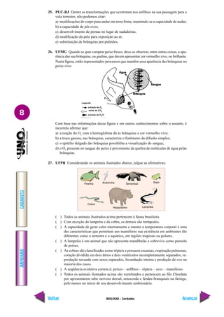 IMPRIMIR
Voltar
GABARITO
Avançar
8
BIOLOGIA - Cordados
25. PUC-RJ Dentre as transformações que ocorreram nos anfíbios na sua passagem para a
vida terrestre, não podemos citar:
a) modificações do corpo para andar em terra firme, mantendo-se a capacidade de nadar;
b) a capacidade de pôr ovos;
c) desenvolvimento de pernas no lugar de nadadeiras;
d) modificação da pele para exposição ao ar;
e) substituição de brânquias por pulmões.
26. UFMG Quando se quer comprar peixe fresco, deve-se observar, entre outras coisas, a apa-
rência das sua brânquias, ou guelras, que devem apresentar cor vermelho vivo, ou brilhante.
Nesta figura, estão representados processos que mantêm essa aparência das brânquias no
peixe vivo:
Com base nas informações dessa figura e em outros conhecimentos sobre o assunto, é
incorreto afirmar que:
a) a reação do O2
com a hemoglobina dá às brânquias a cor vermelho vivo;
b) a troca gasosa, nas brânquias, caracteriza o fenômeno da difusão simples;
c) o epitélio delgado das brânquias possibilita a visualização do sangue;
d) o O2
presente no sangue do peixe é proveniente da quebra de moléculas de água pelas
brânquias.
27. UFPR Considerando os animais ilustrados abaixo, julgue as afirmativas:
( ) Todos os animais ilustrados acima pertencem à fauna brasileira.
( ) Com exceção da lampréia e da cobra, os demais são tetrápodos.
( ) A capacidade de gerar calor internamente e manter a temperatura corporal é uma
das características que permitem aos mamíferos sua existência em ambientes tão
diferentes como o terrestre e o aquático, em regiões tropicais ou polares.
( ) A lampréia é um animal que não apresenta mandíbulas e sobrevive como parasita
de peixes.
( ) As cobras são classificadas como répteis e possuem escamas, respiração pulmonar,
coração dividido em dois átrios e dois ventrículos incompletamente separados, re-
produção sexuada com sexos separados, fecundação interna e produção de ovo na
maioria dos casos.
( ) A seqüência evolutiva correta é: peixes – anfíbios – répteis – aves – mamíferos.
( ) Todos os animais ilustrados acima são vertebrados e pertencem ao filo Chordata
por apresentarem tubo nervoso dorsal, notocorda e fendas branquiais na faringe,
pelo menos no início de seu desenvolvimento embrionário.
 