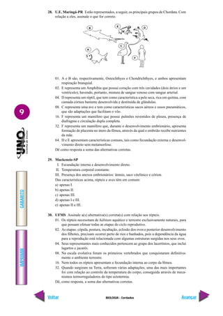 IMPRIMIR
Voltar
GABARITO
Avançar
9
BIOLOGIA - Cordados
28. U.E. Maringá-PR Estão representados, a seguir, os principais grupos de Chordata. Com
relação a eles, assinale o que for correto.
01. A e B são, respectivamente, Osteichthyes e Chondrichthyes, e ambos apresentam
respiração branquial.
02. E representa um Amphibia que possui coração com três cavidades (dois átrios e um
ventrículo), havendo, portanto, mistura de sangue venoso com sangue arterial.
04. D representa um réptil, que tem como característica a pele seca, rica em quitina, com
camada córnea bastante desenvolvida e destituída de glândulas.
08. C representa uma ave e tem como características sacos aéreos e ossos pneumáticos,
que são adaptações que facilitam o vôo.
16. F representa um mamífero que possui pulmões revestidos de pleura, presença de
diafragma e circulação dupla completa.
32. F representa um mamífero que, durante o desenvolvimento embrionário, apresenta
formação de placenta no útero da fêmea, através da qual o embrião recebe nutrientes
da mãe.
64. D e E apresentam características comuns, tais como fecundação externa e desenvol-
vimento direto sem metamorfose.
Dê como resposta a soma das alternativas corretas.
29. Mackenzie-SP
I. Fecundação interna e desenvolvimento direto.
II. Temperatura corporal constante.
III. Presença dos anexos embrionários: âmnio, saco vitelínico e córion.
Das características acima, répteis e aves têm em comum:
a) apenas I.
b) apenas II.
c) apenas III.
d) apenas I e III.
e) apenas II e III.
30. UFMS Assinale a(s) alternativa(s) correta(s) com relação aos répteis.
01. Os répteis necessitam de hábitats aquático e terrestre exclusivamente naturais, para
que possam efetuar todas as etapas do ciclo reprodutivo.
02. As etapas: cópula, postura, incubação, eclosão dos ovos e posterior desenvolvimento
dos filhotes, precisam ocorrer perto de rios e banhados, pois a dependência da água
para a reprodução está relacionada com algumas estruturas surgidas nos seus ovos.
04. Seus representantes mais conhecidos pertencem ao grupo dos lacertínios, que inclui
lagartos e jacarés.
08. Na escala evolutiva foram os primeiros vertebrados que conquistaram definitiva-
mente o ambiente terrestre.
16. Nem todos os répteis apresentam a fecundação interna ao corpo da fêmea.
32. Quando surgiram na Terra, sofreram várias adaptações; uma das mais importantes
foi com relação ao controle da temperatura do corpo, conseguida através de meca-
nismos termorreguladores do tipo ectotermia.
Dê, como resposta, a soma das alternativas corretas.
A
B
E
C
D
F
 